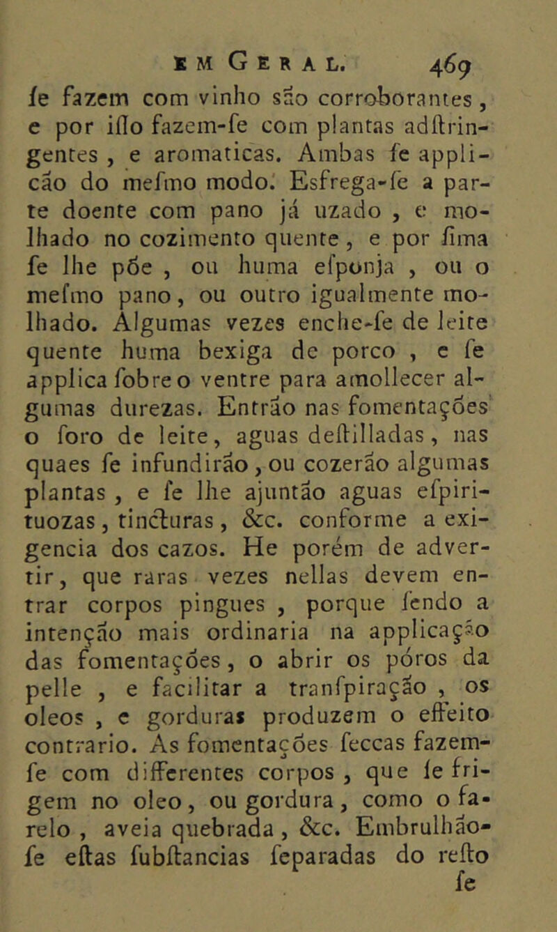 íe fazem com vinho sao corroboranies , e por iílo fazem-fe com plantas adílrin- gentes , e aromaticas. Ambas fe appli- cão do mefmo modo. Esfrega-fe a par- te doente com pano já uzado , e mo- lhado no cozimento quente , e por fima fe lhe põe , ou huma efponja , ou o mefmo pano, ou outro igualmente mo- lhado. Algumas vezes enche-fe de leite quente huma bexiga dc porco , e fe applica fobre o ventre para amollecer al- gumas durezas. Entrao nas fomentações o foro de leite, aguas deílilladas, nas quaes fe infundirão, ou cozerão algumas plantas , e le lhe ajuntão aguas efpiri- tuozas, tincluras, &c. conforme a exi- gência dos cazos. He porém de adver- tir, que raras vezes nellas devem en- trar corpos pingues , porque fendo a intenção mais ordinaria na applicaçáo das fomentações, o abrir os poros da pelle , e facilitar a tranfpiração , os oleos , c gorduras produzem o efteito contrario. As fomentações feceas fazem- fe com diíferentes corpos , que le fri- gem no oleo, ou gordura, como o fa- relo , aveia quebrada , &c. Embrulhão- fe eftas fubílancias feparadas do reílo fe