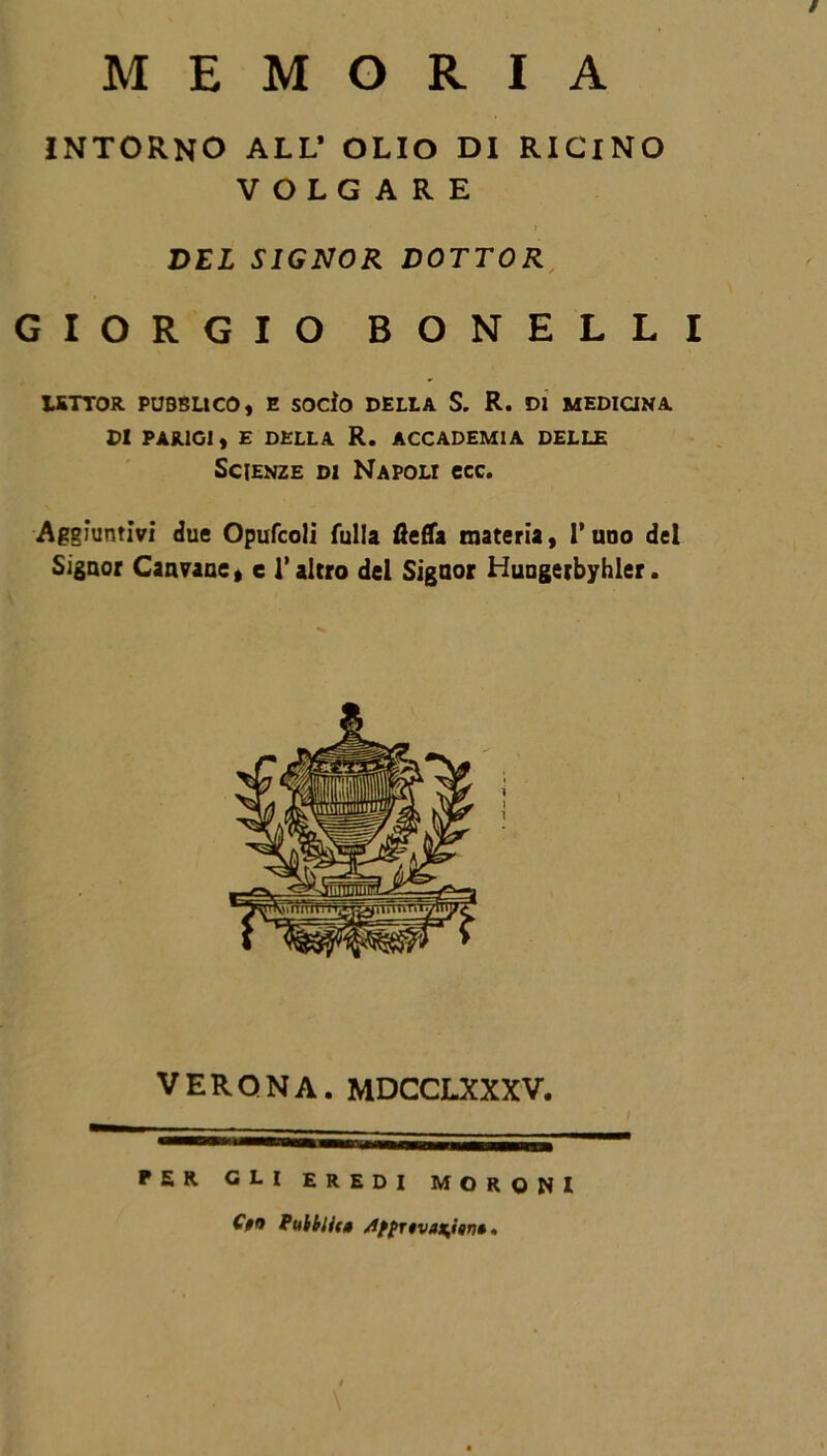 / MEMORIA INTORNO ALL* OLIO DI RICINO VOLGARE ? DEL SIGNOR DOTTOR GIORGIO BONELLI LETTOR PUBBLICO, E SOCÌO DELLA S. R. DI MEDICINA DI PARIGI, E DELLA R. ACCADEMIA DELLE Scienze di Napoli ccc. Aggiuntivi due Opufcoli Culla fteffa materia, l’uoo del Signor Canvaoe, e l’altro del Signor Huugerbyhler. VERONA. MDCCLXXXV. PER GLI EREDI MORQNI C$n Pubblici /1fprtvax,isn*.