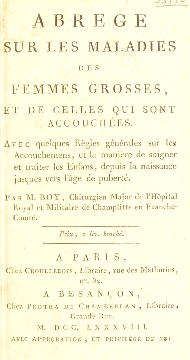 SUR LES MALADIES DES FEMMES GROSSES, ET DE CELLES QUI SONT ACCOUCHÉES. Avec quelques Règles générales sur les Accouchemens, et la manière de soigner et traiter les Enfans, depuis la naissance jusques vers Tàge de puberté. Par M. boy, Clilrurgien Major de l’Hôpital Royal et Militaire de Champlitte en Franche- Comté. Prix, 2 Uv. broché. A P A R I S , Chex Croulleeois, Libraire, rue des Mathurins, n°. 32. A BESANÇON,' Chez P RO T H A DE Chamberi, AN , Libraire, Grande-Rue. M. D C C. L X X X V I I 1. AVEC APPROBATION , ET PKIVU.tCE DU R©r.