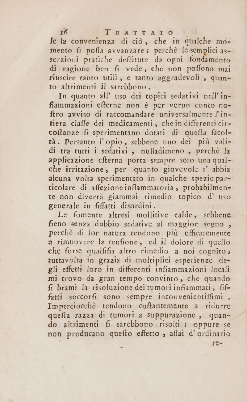 le la convenienza di ciò, che in qualche mo mento fl pofla avvanzares perchè le semplici as- serzioni pratiche deftitute da ogni fondamento di ragione ben fi vede, che non poffono mai riuscire tanto utili, e tanto aggradevoli , quan= to altrimenti il sarebbono. In quanto all’ uso dei topici sedativi nell’ in- fiammazioni elterne non è per verun conto no- ftro avviso di raccomandare universalmente Î' in- tiera claffe dei medicamenti, chein differenti cir- coftanze fi sperimentano dotati di quefta facol- tà. Pertanto l’opio, sebbene uno dei più vali- di tra tutti i sedativi , nulladimeno , perchè la applicazione efterna porta sempre seco una qual- che irritazione, per quanto giovevole s’ abbia alcuna volta sperimentato in qualche spezie par ticolare di affezione inflammatoria, probabilmen= te non diverrà giammai rimedio topico d’ uso generale in fiffatti disordini. Le fomente altresì mollitive calde, sebbene fieno senza dubbio sedative al maggior segno , perchè di lor natura tendono più efficacemente a rimuovere la tenfione, ed il dolore di quello che forse qualfifia altro rimedio a noi cognito tuttavolta in grazia di moltiplici esperienze de- gli effetti loro in differenti infiammazioni locali mi trovo da gran tempo convinto , che quando fi brami la risoluzione dei tumori infiammati, fife fatti soccorfi sono sempre inconvenientiffimi . Imperciocchè tendono coftantemente a ridurre quefta razza di tumori 2 suppurazione , quan- do altrimenti fi sarebbono risolti ; oppure se non producano quefto effetto , aflai d’ ordinario re- dal