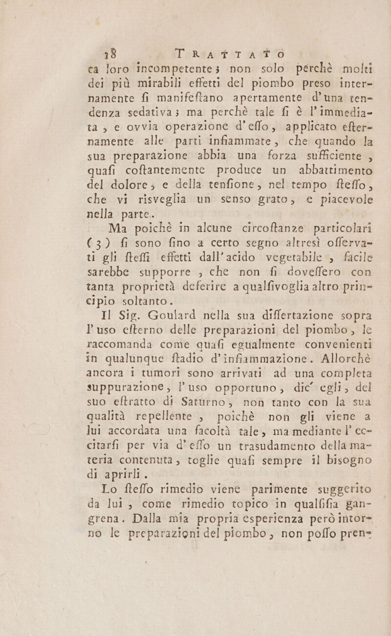 ca loro incompetentes non solo perchè molti dei più mirabili effetti del piombo preso inter- namente fi manifeftano apertamente d'una ten- denza sedativas ma perchè tale fi è l’immedia- ta; e ovvia operazione d’'effo, applicato efter- namente alle parti infiammate, che quando la sua preparazione abbia una forza sufficiente , quafi coftantemente produce un abbattimento del dolore; e della tenfione, nel tempo fteffo, che vi risveglia un senso grato, e piacevole nella parte. Ma poichè in alcune circoftanze particolari (3) fi sono fino a certo segno altresì offerva» ti gli fteffì effetti dall’acido vegetabile &gt; facile sarebbe supporre , che non fi doveffero con tanta proprietà deferire a qualfivoglia altro prin cipio soltanto. Il Sig. Goulard nella sua differtazione sopra l'uso efterno delle preparazioni del piombo, le raccomanda come quafi egualmente convenienti in qualunque ftadio d’ infiammazione. Allorchè ancora 1 tumori sono arrivati ad una completa suppurazione, l’uso opportuno, dic’ egli, del suo eftratto di Saturno, non tanto con la sua qualità repellente , poichè non gli viene a lui accordata una facoltà tale, ma mediante l’ ec- citarfi per via d’effo un trasudamento della ma- teria contenuta , toglie quafi sempre il bisogno di aprirli . Lo fteffo rimedio viene parimente suggerito da lui , come rimedio topico in qualfifia gan- grena. Dalla mia propria esperienza però intor= no le preparazioni del piombo ; non poffo pren