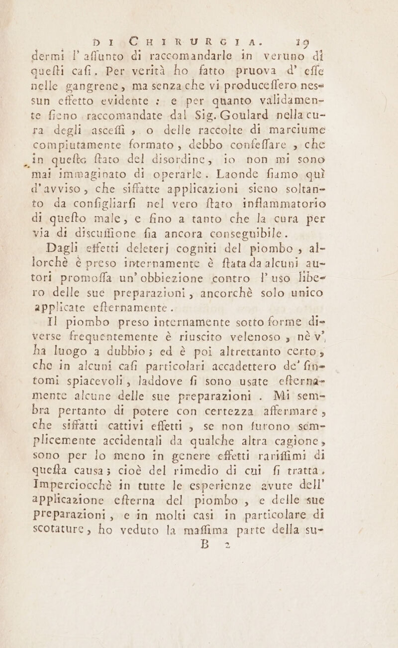 dermi l'affunto di raccomandarle in veruno di quelti cafi., Per verità ho fatto pruova d° effe nelle gangrene, ma senzache vi produceffero nese sun effetto evidente :. e per quanto validamen- te ficno raccomandate dal Sig. Goulard nella cu- ra degli ascefi è o delle raccolte di marciume compiutamente formato , debbo confeffare che in quelte ftato del disordine, io. non mi sono ‘mai immaginato di operarle. Laonde fiamo quì d’avviso, ‘che. siffatre applicazioni sicno soltan= to da configliarfi nel vero ftato inflammatorio di quefto male” e fino a tanto che la cura per via di discuffione fia ancora conseguibile . Dagli effetti deleterj cogniti del piombo , al- lorchè è preso internamente è ftata da alcuni au- tori promoffa un’ obbiezione contro l’uso libe- ro delle sue preparazioni, ancorchè solo unico applicate efternamente. Il piombo preso internamente sotto forme die verse frequentemente è riuscito velenoso 3 nè v° ha luogo a dubbio; ed è poi altrettanto certo; che in alcuni cafi particolari accadettero de’ fine tomi spiacevoli, laddove fi sono usate efterna» mente alcune delle sue preparazioni . Mi sem- bra pertanto di potere con certezza affermare , che siffatti cattivi effetti, se non futono seéem- plicemente accidentali da qualche altra cagione, sono per lo meno in genere effetti rariffimi di quelta causa; cioè del rimedio di cui fi tratta. Imperciocchè in tutte le esperienze avute dell’ applicazione efterna del piombo , e delle sue preparazioni, e in molti casi in particolare di scotature, ho veduto la maffima parte della su- IRA