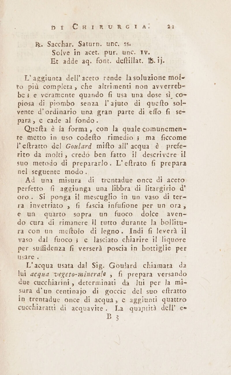 R:. Sacchar. Saturn. unc. 35 Solve in acet. pur. unc. Iv. Et adde aq. font. deftillat. 16.1). L'aggiunta dell’aceto tende la soluzione mol= to più completa, che altrimenti non avverreb» be 3 e veramente quando fi usa una dose sì co- piosa di piombo senza l’ajuto di quefto sol= vente d’ordinario una gran parte di effo fi se= para, e cade al fondo. Quefta è ia forma, con la quale comunemen= te metto in uso codelto rimedio 3 ma ficcome l’eftratto del Gogl/ard mifto all’ acqua è prefe- rito da molti, credo ben fatto il descrivere il suo metodo di prepararlo. L’eltrato fi prepara nel seguente modo. Ad una misura di trentadue once di aceto perfetto fi aggiunga una libbra di litargirio d' oro. Si ponga il mescuglio in un vaso di ter= ra invetriato » fi fascia infufione per un ora, e un quarto sopra un fuoco dolce aven- do cura di rimanere il tutto durante la bollitu- ra con un meftolo di legno. Indi fi leverà il vaso dal fuoco ; e lasciato chiarire il liquore per suffidenza fi verserà poscia in bottiglie per usare . L’acqua usata dal Sig. Goulard chiamata da lui acqua ‘vegeto-minerale , fi prepara versando due cucchiarini, determinati da lui per la mi- sura d'un centinajo di goccie del suo eftratto in trentadue once di acqua, c aggiunti quattro cucchiaratti di acquavite. La quaptità dell’ e»