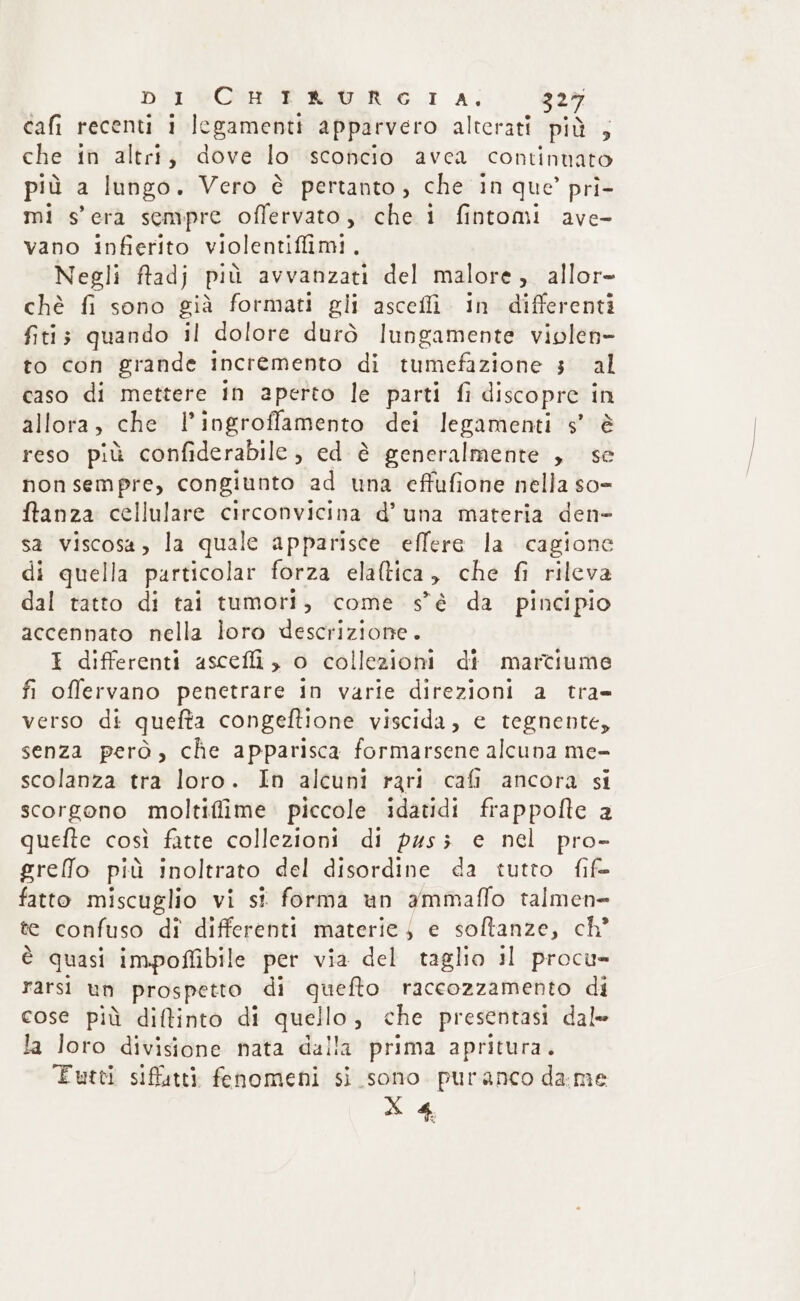 cafi recenti i legamenti apparvero alterati più , che in altri, dove lo sconcio avea contintato più a lungo. Vero è pertanto, che in que’ pri- mi s'era sempre offervato, che i fintomi ave- vano infierito violentiffimi, Negli ftadj più avvanzati del malore, allor- chè fi sono già formati gli ascefli. in differenti fitis quando il dolore durò lungamente violen- to con grande incremento di tumefazione 3 al caso di mettere in aperto le parti fi discopre i in allora, che I ingroflamento dei legamenti s’ è reso più confiderabile, ed è generalmente , se non sempre, congiunto ad una effufione nella so= ftanza cellulare circonvicina d’ una materia den- sa viscosa, la quale apparisce effere la cagione di quella particolar forza elaftica, che fi rileva dal tatto di tai tumori, come s'è da pincipio accennato nella loro descrizione. I differenti ascefli , o collezioni di marciume fi offervano penetrare in varie direzioni a tra= verso di quefta congeftione viscida, e tegnente, senza però, che apparisca formarsene alcuna me- scolanza tra loro. In alcuni rari cafi ancora si scorgono moltiffime piccole idatidi frappofte a quefte così fatte collezioni di pus; e nel pro» greffo più inoltrato del disordine da tutto fif= fatto miscuglio vi si forma un ammaffo talmen- te confuso di differenti materie $ e sofltanze, ch’ è quasi impoffibile per via del taglio il procu- rarsi un prospetto di quefto raccozzamento di cose più diftinto di quellog che presentasi dale la loro divisione nata dalla prima apritura. FEutei siffutti fenomeni si sono puranco dame XX 4