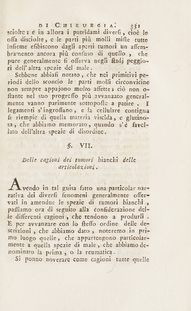 sciolte 3 e in allora i putridami diverfi , cioè le offa disciolte, e le parti più molli mifte tutte infieme efibiscono dagli aperti tumori un affem- bramento ancora più confuso di quello , che pure generalmente fi offerva negli f&amp;tadj peggio» ri dell'altra spezie del male. Sebbene abbiafi notato , che néi primitivi pe- riodi dello sconcio le parti molli circonvicine non sempre appajono molto affette3 ciò non 0° ftante nel suo progreffo più avvanzato general- mente vanno parimente sottopofte a patire . E legamenti s'ingroffano, e la cellulare contigua fi riempie di quella materia viscida, e glutino» sa, che abbiamo memorato, quando s'è favel» lato dell’altra spezie di disordine. Suo VIE Delle cagioni dei tumori bianchi delle articolazioni. 7. RT in tal guisa fatto una particolar nare rativa dei diverfi fenomeni generalmente offere vati in amendue le spezie di tumori bianchi , paffiamo ora di seguito alla confiderazione del- le differenti cagioni., che tendono a produrli . E per avvanzare con lo fteffo ordine delle de= scrizioni , che abbiamo dato , noteremo in pri» mo luogo quelle, che appartengono particolar mente a quella spezie di male ,. che abbiamo de- nominato la prima; o la reumatica . Si ponno noverare come cagioni tutte quelle