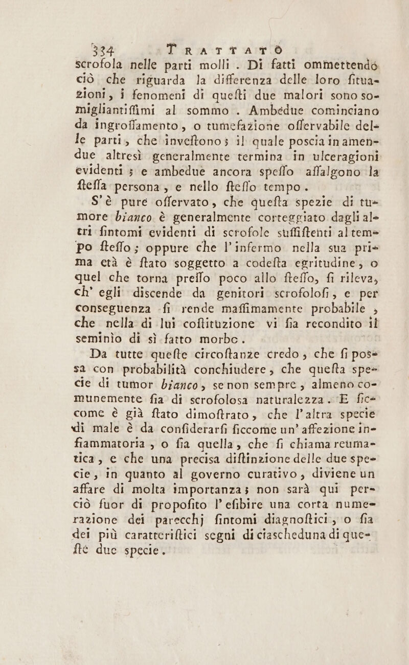 scrofola nelle parti molli . Di fatti ommettendé ciò che riguarda la differenza delle loro fitua= zioni, i fenomeni di quefti due malori sono so- migliantifimi al sommo . Ambedue cominciano da ingroffamento, o tumefazione offervabile del- le parti, che inveftonos il quale poscia in amen due altresì generalmente termina in ulceragioni evidenti 5 e ambedue ancora speffo affalgono la ftefla persona, e nello fteflo tempo. S'è pure offervato, che quefta spezie di tu* more bianco è generalmente corteggiato dagli ale tri fintomi evidenti di scrofole suffiftenti altem= po ftefflo; oppure che l’infermo nella sua pri* ma età è ftato soggetto a codelta egritudine; o quel che torna preifo poco allo fteffo, fi rileva, ch' egli discende da genitori scrofolofi, e per conseguenza -fi rende maffimamente probabile , che nella di lui coffituzione vi fia recondito il seminìo di sì fatto morbc. Da tutte quelle circoftanze credo , che fi pos= sa con probabilità conchiudere;, che quefta spe» cie di tumor bianco, senon sempre; almeno co- munemente fia di scrofolosa naturalezza. E fice come è già ftato dimoftrato, che l’altra specie di male è da confiderarfi ficcome un’ affezione in- fiammatoria , o fia quella, che fi chiama rcuma- tica, e che una precisa diftinzione delle due spe» cie, in quanto al governo curativo , diviene un affare di molta importanzas non sarà qui per- ciò fuor di propofito |’ efibire una corta nume= razione dei parecchj fintomi diagnoftici, o fia dei più carattcriftici segni di ciascheduna di que» fte due specie. i