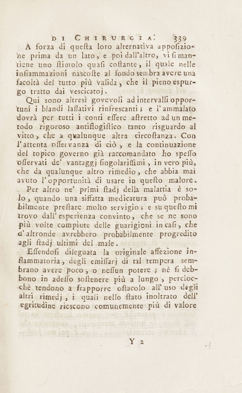 A forza di quefta loro alternativa appofizio=« ne prima da un lato, e poi dall’altre, vi fi man= tiene uno ftimolo quafi coftante, il quale nelle infiammazioni nascofte al fondo sembra avere una facoltà del tutto più valida, che il pieno espur- go tratto dai vescicatoji. Qui sonò altresì govevoli ad intervalli oppor- tuni i blandi laffativi rinfrescanti; e i ammalato dovrà per tutti i-conti effere aftretto ad un me- todo rigoroso antiflogiftico tanto risguardo al vitto» che a qualunque altra circoftanza. Con l'attenta offervanza di ciò , e la continuazione del topico governo già raccomandato ho speflo ‘offervati de’ vantaggj fingolarifiimi , in vero più, che da qualunque altro rimedio, che abbia mai avuto l'opportunità di usare in quefto malore, . Per altro ne’ primi ftadj della malattia è so- lo, quando una siffatta medicatura può proba- bilmente preftare molto servigio; e su quefto mi trovo dall'esperienza convinto, che se ne sono più volte compiute delle guarigioni in cafi, che d'altronde avrebbero probabilmente progredito agli ftadj ultimi del male. | | Effendofi dileguata la originale affezione in- flammatoria, degli emiffarj di tal tempera sem- brano avere poco, o neffun potere ;5 nè fi deb- bono in adeffo softenere più a lungo &gt; percioc- ‘chè tendono a frapporre oftacolo. all’ uso deghi altri rimedj, i quali nello ftato inoltrato dell’ egritudine riescono ‘comunemente’ più di valore