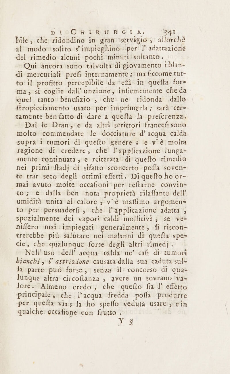 bile, che ridondino in gran ‘servigio ; allorchè al modo solito s'impieghino per l’ adattazione del rimedio alcuni pochi minuti soltanto. Qui ancora sono talvolta di giovamento tblan- di mercuriali prefi internamente; ma ficcome tut- to il profitto percepibile da effi in quefta for- ma; si coglie dall’unzione, infiememente che da quel tanto benefizio , che ne ridonda dallo ftropicciamento usato. per imprimerla; sarà cer- tamente ben fatto di dare a quefta la preferenza. Dal le Dran, e da altri scrittori francefi sono molto commendate le docciature d’ acqua calda sopra 1 tumori di quefto genere 3 e v'è molta ragioné di credere, che l’applicazione lunga- mente continuata, e reiterata di quefto rimedio nei primi ftadj di sifatto sconcerto poffa soven- te trar seco degli ottimi effetti. Di quelto ho or- mai avuto molte occafioni per reftarne convin- to; e dalla ben nota proprietà rilaflante dell* umidità unita al calore è v'è maffimo argomen= to per persuaderfi , che l’applicazione adatta ; spezialmente dei vapori caldi mollitivi; se ve- niffero mai impiegati generalmente, fi riscon- trerebbe più salutare nei malanni di quefta spe- cie, che qualunque forse degli altri rimedj . Nell’ uso dell’ acqua calda ne’ cafi di tumoni bianchi, l attrizione causata dalla sua caduta sul» la parte può forse, senza il’ concorso di qua» lunque altra circoftanza » avere un sovrano va- lore. Almeno credo, che quefto fia 1’ effetto principale; che l’acqua fredda pofla produrre per quetta via; la ho speffo veduta usare ; cin qualche occafione con frutto . ae: