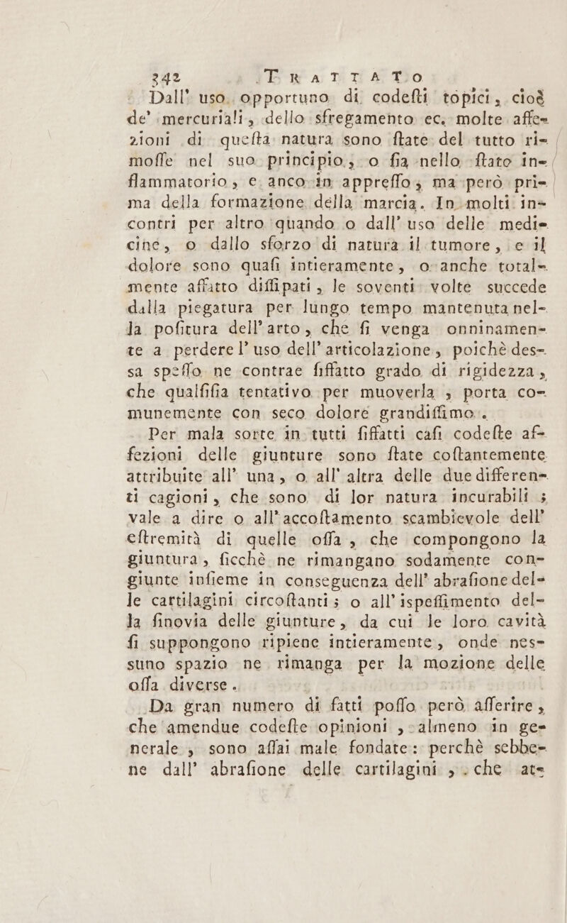 Dall* uso. opportuno. di. codefti topici, cioè zioni di quefta natura sono ftate. del tutto ri- moffe nel suo. principio. 0 fia nello ftato in ma della formazione della ‘marcia. In molti in» contri per altro quando o dall’ uso delle medi= cine, o dallo sforzo di naturà il:tumore, e il dolore sono quafi intieramente, o-anche total= mente affatto diffipati , le soventi: volte succede dalla piegatura per lungo tempo mantenuta nel- la pofitura dell'arto, che fi venga onninamen- te a perderel’ uso dell’articolazione, poichè des sa speflo ne contrae fiffatto grado di rigidezza, che qualfifia tentativo per muoverla ; porta co» munemente con seco doloré grandiffimo.. Per mala sorte in tutti fiffatti cafi codefte af- fezioni delle giunture sono ftate coftantemente. attribuite all’ una, o all'altra delle due differen= ti cagioni, che sono di lor natura incurabili vale a dire o all’accoftamento scambievole dell’ eftremità di quelle offa , che compongono la giuntura , ficchè ne rimangano sodamente con- giunte infieme in conseguenza dell* abrafione del» le cartilagini circoftanti ; o all’ ispeffimento del- la finovia delle giunture , da cui le loro cavità fi suppongono ripiene intieramente,, onde nes- suno spazio ne rimanga per la mozione delle offa diverse. Da gran numero di fatti poffo però afferire , che ‘amendue codefte opinioni , almeno in ge» nerale è sono aflai male fondate: perchè sebbe= ne dall’ abrafione. delle cartilagini , che ate