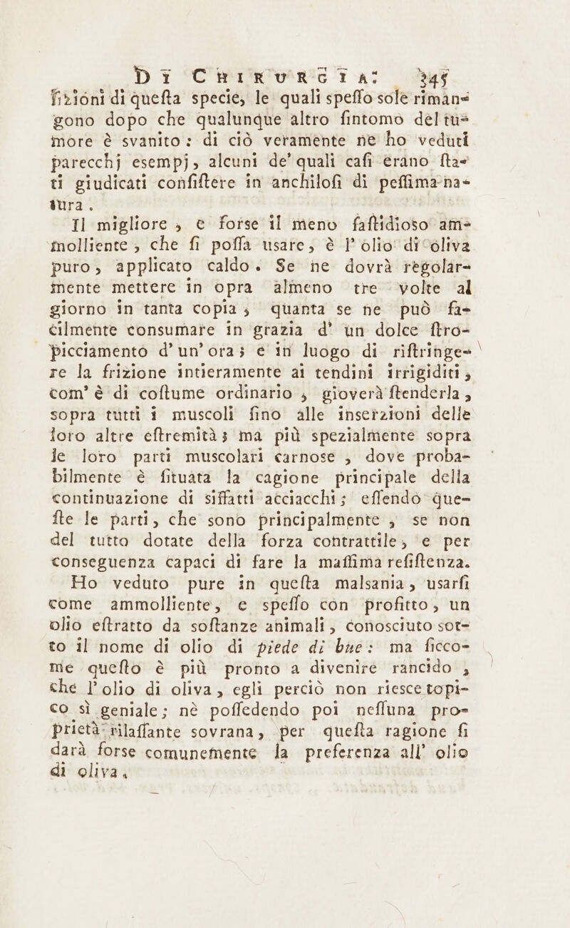 D i Corio ta: def fizioni di queta specie, le quali speffo sole rimans gono dopo che qualunque altro fintomo del tù= more è svanito : di ciò veramente ne ho veduti parecchj esempj; alcuni de’ quali cafi erano ftae ti giudicati confiftere in anchilofi di peffima-na- iura. de | Il migliore » è forse il meno faftidioso am= ‘molliente , che fi poffa usare, è 1° olio' di ‘oliva puro, applicato caldo. Se ne dovrà règolar= mente mettere in opra almeno tre volte al giorno in tanta copia; quanta se ne può fa- cilmente consumate in grazia d’ un dolce ftro- picciamento d’ un'ora; e in luogo di riftringe= re la frizione intieramente ai tendini irrigiditi; com’ è di coftume ordinario , gioverà ftenderla , sopra tutti i muscoli fino alle inserzioni delle foro altre eftremità3 ma più spezialmente sopra le loro parti muscolari carnose ; dove -proba- bilmente è fituata la cagione principale della continuazione di siffatti acciacchi; effendo que- fte le parti, che sono principalmente ; se non del tutto dotate della forza contrattile, e per conseguenza capaci di fare la maffima refiftenza. Ho veduto pure in quefta malsania, usarfi come ammolliente, e speffo con profitto, un olio eftratto da softanze ahimali, conosciuto sot- to il nome di olio di piede di bie: ma ficco- me quello è più pronto a divenire rancido , che l'olio di oliva, egli perciò non riesce topi- co sì geniale; nè poffedendo poi nefluna pro- prietà: rilaffante sovrana, per quefta ragione fi darà forse comunemente dla preferenza all’ olio di oliva, s e—