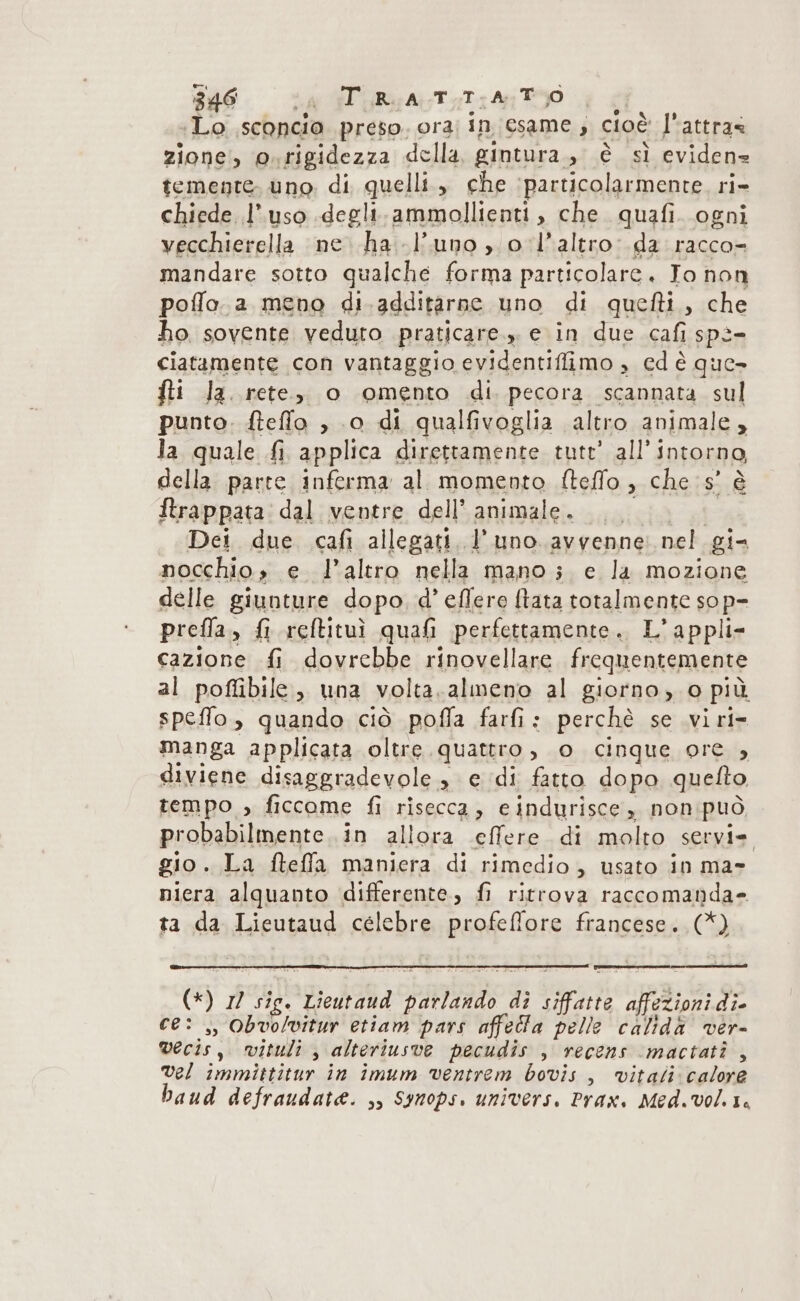 Lo .sconcio preso. ora; in esame ; cioè l'attra&lt; zione, o.rigidezza della gintura., è sì eviden temente. uno. di quelli, che ‘particolarmente. ri- chiede l’uso degli.ammollienti, che quafi. ogni vecchierella ne. ha l'uno o l’altro. da racco= mandare sotto qualche forma particolare. To non poffo.a meno di.additàrne uno di quefti.,, che ho sovente veduto praticare.» e in due cafi spè= ciatamente con vantaggio evidentiffimo , cd è que» fti la. rete, o omento di. pecora scannata sul punto. fteffo , 0 di qualfivoglia altro animale, la quale fi applica direttamente tutt’ all’intorno, della parte inferma al momento fteffo , che 5’ è ftrappata: dal ventre dell'animale. GG Dei due .cafi allegati. l'uno avvenne nel gi- nocchio» e. l’altro nella mano ;. e la mozione delle giunture dopo, d’ effere ftata totalmente so p- prefla., fi reftitui quali perfettamente. L’appli- cazione fi dovrebbe rinovellare frequentemente al poflibile, una volta.almeno al giorno, o più speffo, quando ciò poffa farfi: perchè se vi ri- manga applicata oltre quattro, o cinque ore , diviene disaggradevole , e ‘di fatto dopo quelto tempo , ficcome fi risecca, eindurisce , non:può, probabilmente. in allora effere di molto servi= gio. La fteffa maniera di rimedio, usato in ma» niera alquanto differente, fi ritrova raccomanda» ta da Lieutaud celebre profeffore francese. (*) (*) 1) sie. Lieutaud parlando di siffatte affezioni di- ce: ,, Obvolvitur etiam pars affetta pelle calidà ver- vecis, vituli , alteriusve pecudis , recens mactatî , vel immittitur in imum ventrem bovis , vitali calore baud defraudate. ,, Synops. univers. Prax. Med.vol. 1.