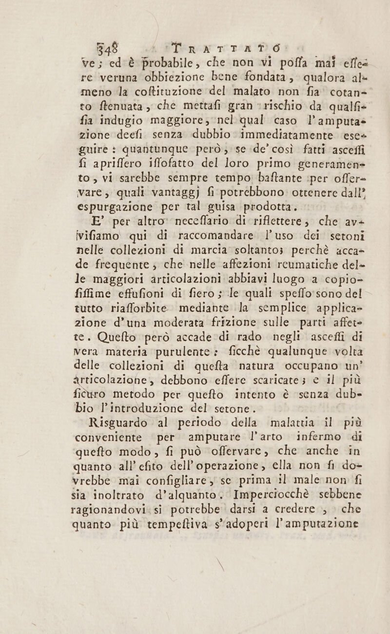 ve; ed'è probabile, che non vi poffa mai effe re veruna obbiezione bene fondata, qualora alè meno la coftituzione del malato non fia’ cotan= to ftenuata , che mettafi gran ‘rischio da qualfi+ fia indugio maggiore, nel qual caso l’amputa» zione deefi senza dubbio immediatamente ese guire : quantunque però; se de’ così fatti asceffi fi apriffero iflofatto del loro primo generamene to, vi sarebbe sempre tempo, baftante iper ofler- vare; quali vantagg) fi potrebbono ottenere dall’ espurgazione per tal guisa prodotta. E’ per altro: neceffario di riflettere; che av vifamo qui di raccomandare l’uso dei setoni nelle collezioni di marcia soltantos perchè acca» de frequente; che nelle affezioni reumatiche del» le maggiori articolazioni abbiavi luogo a copio- filfime effufioni di fiero s le quali speffo'sono del tutto riafforbite mediante Ja semplice applica» zione d’una moderata frizione sulle parti affete te. Quelto però accade di rado negli ascellì di vera materia purulente: ficchè qualunque volta delle collezioni di quefta natura occupano un’ articolazione, debbono effere scaricate; e il più fitiro metodo per quefto intento è senza dub» bio l'introduzione del setone. Risguardo al periodo della malattia il più conveniente per amputare l'arto infermo di quefto modo, fi può offervare , che anche in quanto all’ efito dell’ operazione , ella non {fl do- vrebbe mai configliare ) se prima il male non fi sia inoltrato d’alquanto. Imperciocchè sebbene ragionandovi. si potrebbe darsi a credere ., che quanto più tempeltiva s'adoperi l’amputazione