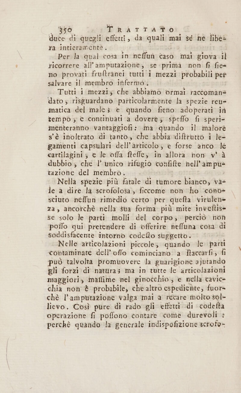 duce di quegli effetti; da quali mai sé he libe&gt; ra intieramentèò. Per la qual cosa in neffuù caso mai giova il ricorrere all’amputazione , e primà non fi fies no provati frultranei tutti i mezzi probabili pet salvare il membro iùfermo.. | Tutti 1 mezzi; che abbiamo vfmai raccomana dato ; risguardanò particolarmente la spezie reu-. matica del male 3 è quando fieno adoperati in tempo s € continuati a dovere; speffo fi speri- menteranno vantaggiofi: ima quando il malorè s'è inoltrato di tanto, che abbia diftrutto i le- gamenti capsulari dell’ articolo , e forse anco le cartilagini ; e le offa fteffe; in allora non v° à dubbio ; che 1’ unico rifugio confifte nol ARA tazione del membro. Nella spezie più fatale di tumore bianco; và- je a dire la scrofolosa , ficcome non ho ‘condè sciuto néflun rimedio certo per quefta virulen= za, ancorchè nella sua forma più mite inveftis= se solo Je parti molli del corpo; perciò not poifo qui pretendere di offerire neffuna cosa di soddisfacente intorno codeflo suggetto. — Nelle articolazioni piccole; quando le. parti contaminate dell’offo cominciano a Raccarfi; fi può talvolta promuovere la guarigione ajutando gli forzì di nattiras ma in tutte le articolazioni maggiori» inaffime nel ginocchio; e nella cavice chia non è probabile, che altro espediente, fuor» chè l' amputazione valga mai a recare molto sol- lievo. Così pure di rado gli effetti di codefta operazione fi poffono contare come durevoli + perchè quando la generale indispofizione scrofe-