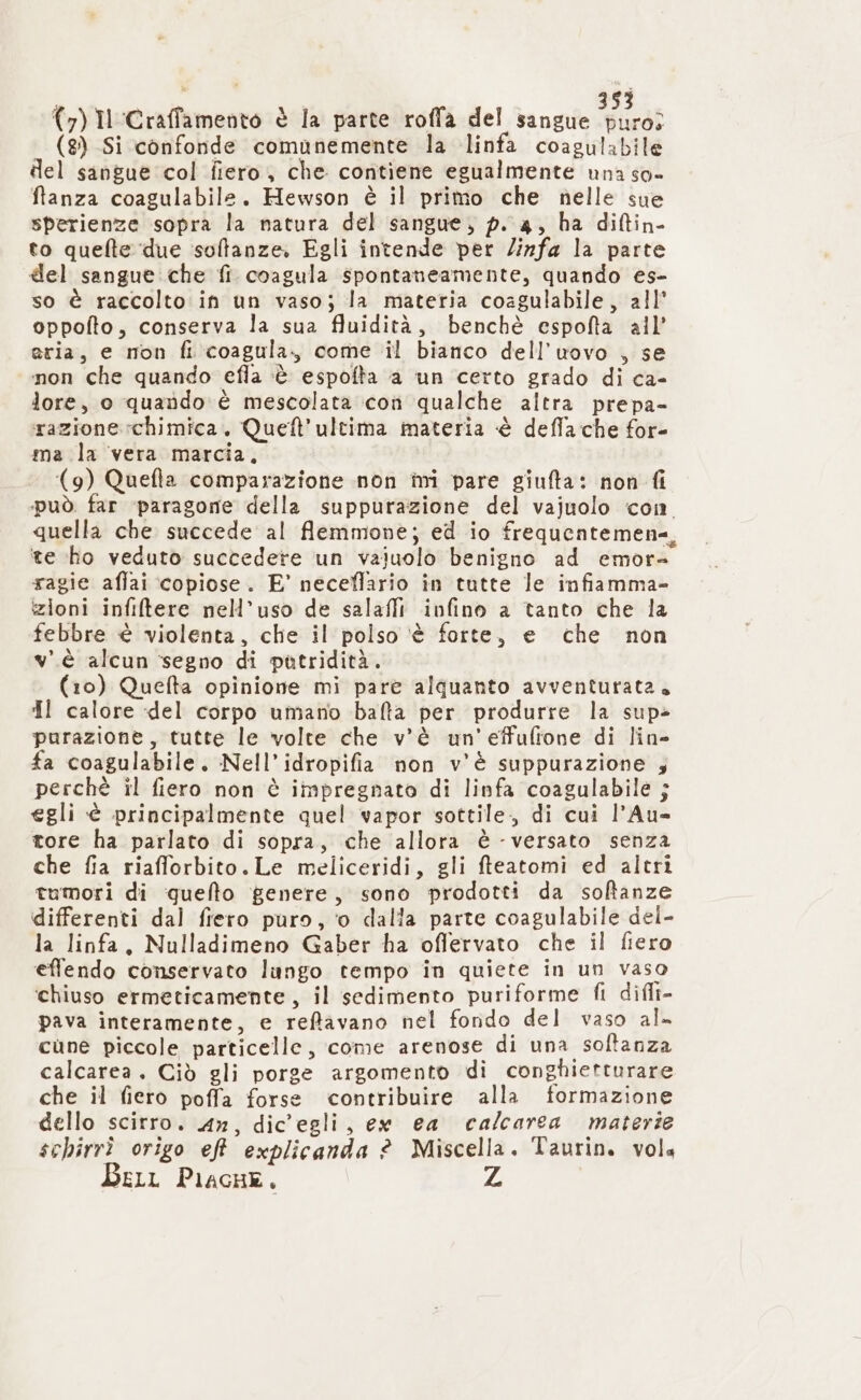 (8) Si confonde comunemente la linfa coagulabile del sangue col fiero, che contiene egualmente una so- ftanza coagulabile. Hewson è il primo che nelle sue sperienze sopra la natura del sangue, p. a, ha diftin- to quefte ‘due ‘soffanze. Egli intende per linfa la parte del sangue che fi coagula spontaneamente, quando es- so è raccolto in un vaso; la materia coagulabile, all’ oppofto, conserva la sua fluidità, benchè espofta all’ aria, e non fi coagula., come il bianco dell'uovo , se mon che quando efla ‘è espofta a un certo grado di ca- lore, o quando è mescolata coî qualche altra prepa- razione chimica. Queft'ultima materia è defla che for- ma la vera marcia, (9) Quefta comparazione non ini pare giufta: non fi può. far ‘paragone della suppurazione del vajuolo con quella che succede al flemmone; ed io frequentemen=, ‘te ho veduto succedere un vaiuolo benigno ad emor- ragie affai copiose. E’ neceflario în tutte le infiamma- zioni infiflere nell’uso de salafli infino a tanto che la febbre è violenta, che il polso ‘è forte, e che non v.è alcun segno di patridità. (10) Queflta opinione mi pare alquanto avventurata. dl calore del corpo umano balta per produrre la sup» purazione, tutte le volte che v'è un'effufione di lin- fa coagulabile. Nell’idropifia non v'è suppurazione 4 perchè il fiero non è impregnata di linfa coagulabile j egli è principalmente quel vapor sottile, di cui l’Au= tore ha parlato di sopra, che allora è - versato senza che fia riafforbito.Le meliceridi, gli ffeatomi ed altri tumori di ‘quelto genere, sono prodotti da softanze differenti dal fiero puro, ‘0 dalla parte coagulabile del- la linfa. Nulladimeno Gaber ha offervato che il fiero effendo conservato lungo tempo in quiete in un vaso ‘chiuso ermeticamente, il sedimento puriforme fi difli- pava interamente, e reftavano nel fondo del vaso al. cune piccole particelle, come arenose di una soltanza calcarea, Ciò gli porge argomento di conghietturare che il fiero poffa forse contribuire alla formazione dello scirro. 4», dic'egli, ew ea calcarea materie schirrî origo eft explicanda ? Miscella. Taurin. vola Bell Pilacne. Z