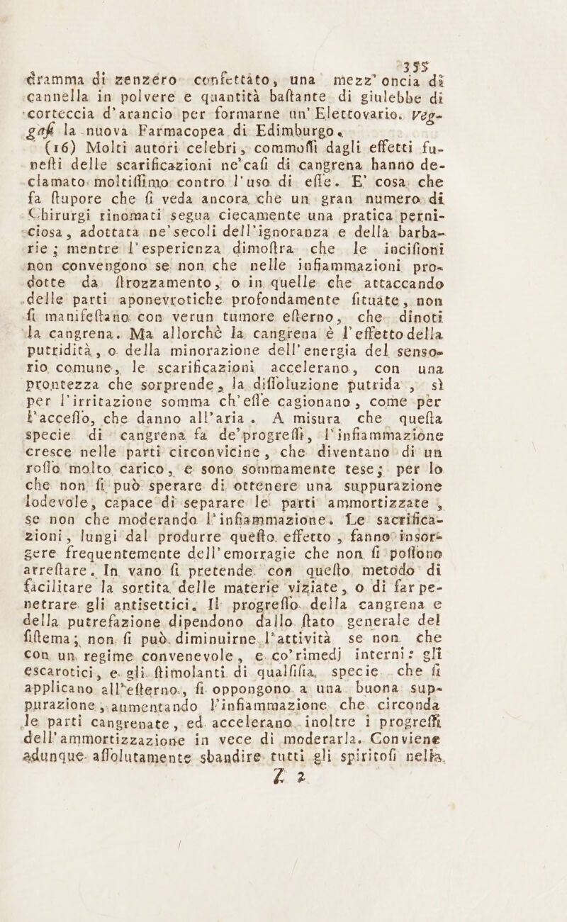 dramma di zenzero. confettàto, una mezz’ oncia dî cannella in polvere e quantità baltante di giulebbe di ‘corteccia d'arancio per formarne un’ Elettovario, Veg- af la nuova Farmacopea di Edimburgo. ‘ (16) Molti autori celebri, commofiì dagli effetti fu- nefti delle scarificazioni ne*cafi di cangrena hanno de- clamato: moltiffimo: contro. l'uso di efle. E° cosa. che fa ftupore che fi veda ancora che un gran numero» di Chirurgi rinomati segua ciecamente una pratica perni- «ciosa, adottata ne’ secoli dell’ignoranza e della barba» rie; mentre l’esperienza dimoftra. che le incifioni ‘non convengono se non che nelle infiammazioni pro- dotte da ftrozzamento, o in quelle che attaccando «delle parti aponevrotiche profondamente fituate, non fi manifeftano: con verun tumore elterno, che. dinoti “la cangrena. Ma allorchè la cangrena € l’effetto della putridità, o della minorazione dell'energia del senso» rio comune, le. scarificazioni accelerano, con una prontezza che sorprende, la difloluzione putrida., sì per l’irritazione somma ch'efle cagionano, come per L’acceflo, che danno all’aria. A misura che quefta specie. di cangrena fa de’ progreflt, l'infiammazione cresce nelle parti circonvicine, che diventano di un roflo. molto carico, € sono sommamente tese; per lo che non fi‘ può sperare di ottenere una suppurazione lodevole, capace ‘di separare lei parti ammortizzate , se non che moderando l'infiammazione. Le. sacrifica- zioni, lungi dal produrre quefto. effetto , fannovinsore gere frequentemente dell’emorragie che non fi pofiono arreftare. In vano fi pretende. con quelto, metodo di facilitare la sortita delle materie viziate, o di far pe- netrare. gli antisettici, Il progreflo. della cangrena e della putrefazione dipendono dallo. ftato generale del filtema; non. fi può. diminuirne. l’attività se non che con un regime convenevole, e. co’rimedj interni: gli escarotici, e. gli. ftimolanti di qualfilia, specie. che fl applicano all*efterno., fi. oppongono. a una. buona. sup- purazione aumentando l'infiammazione. che. circonda de parti cangrenate, ed. accelerano. inoltre i progreffi dell'ammortizzazione in vece di moderarla. Conviene adunque- affolutamente sbandire tutti gli spiritofi nella. Pa