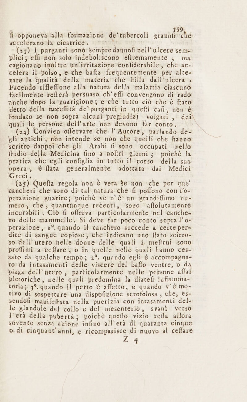 fi opponeva alla formazione de” tubercoli stanti che. accelerano la cicatrice. (23) 1 purganti sonò è cinte nell'alcere sem» plici; effi non solo indeboliscono eftremamente , ma ‘cagionano inoltre un’irritazione confiderabile, che ac- celera il polso, e che bafta frequentemente per alte- rare la qualità della materia che ftilla dall'ulcera Facendo rifleflione alla natura della malattia ciascuno facilmente refterà persuaso. ch'efli convengono di rado ‘anche dopo la ‘guarigione; e che tutto ciò che é ftato detto della neceflità de’ purganti in quefti cafi, non è fondato se non sopra alcunì pregiudiz) volgari, dei\ ‘quali le persone dell’arte non devono far conto, x (24) Convien offervare che l’ Autore, parlando de- ‘gli antichi, non intende se non che quelli che hanno scritto dappoi che gli Arabi fi sono occupati nello fludio della Medicina fino a noftri giorni; poichè la pratica che egli ‘configlia in tutto il ‘corso della sua opera, è Nata ceneralmente ‘adottata dai Medici Greci, (25) Quelta regola non è vera 3e non ‘che per que! cancheri che sono di tal natura che fi poflono con l’o- perazione guarire; poichè ve n'è un grandiffimo nu- mero; che, quantunque recenti, sono affolutamente incurabili , Ciò fi offerva particolarmente nel canche- ro delle mammelle, Si deve far poco conto sopra l’6= perazione, 1 °. quando il canchero succede a certe per dite di sangue copiose, che indicano uno ftato scirro- so dell’ utero nelle donne delle ‘quali i. meffrui sono proflimi a ceflare , o in quelle nelle quali hanno ces- sato da qualche tempo; 2°. quando egli è accompagna- to da intasamenti delle viscere del baffo ventre, o da piaga dell'utero, particolarmente nelle persone aflai pletoriche, nelle quali predomina la diatefì infiamma- toria; 3°. quando il petto è affetto, è quando v'è mo- tivo di sospettare una dispofizione scrofolosa , che, es- sendofi manifeltata nella puerizia con intasamenti del- le glandule del collo e del mesenteriò , svanì verso l'età della pubertà; poichè quefto vizio refta allora sovente senza 42 18nÈ infino all’età di quaranta cinque ©. di cinquant'anni, e ricomparisce di nuovo al ceflare ZL 4