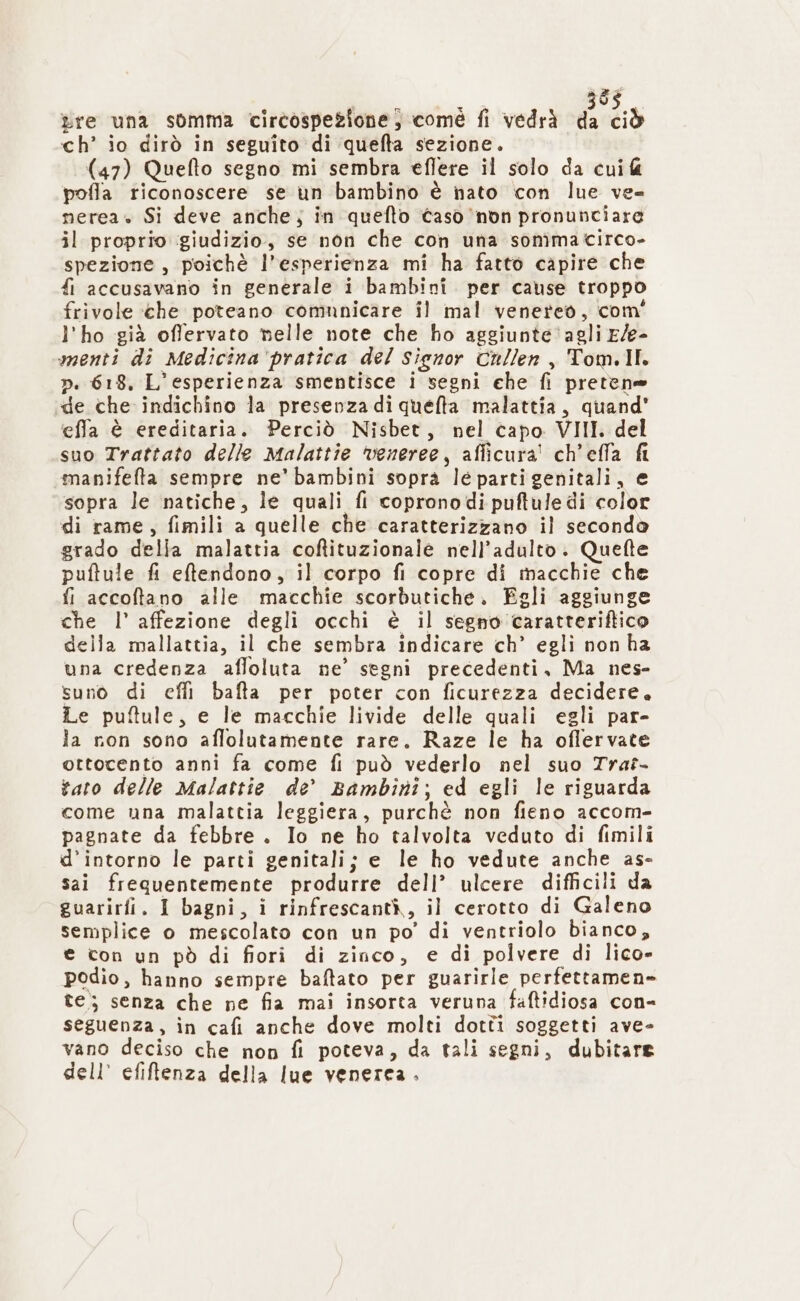 re una somma circospezione; comé fi vedrà da ciò ch’ io dirò in seguito di ‘quefta sezione. (47) Quefto segno mi sembra eflere il solo da cui pofla riconoscere se un bambino è nato con lue ve= nerea» Si deve anche; in quefto caso non pronunciare il proprio giudizio, se non che con una sonîmacirco- spezione, poichè l’esperienza mi ha fatto capire che fi accusavano in generale i bambini per cause troppo frivole che poteano comunicare il mal venereo, com' l'ho già offervato nelle note che ho aggiunte ‘agli E/e- menti di Medicina ‘pratica del signor Cullen , Tom.Il. ». 618, L'esperienza smentisce i segni che fi pretene «de che indichino la presenza di quefta malattia, quand’ effa è ereditaria. Perciò Nisbet, nel capo VIII. del suo Trattato delle Malattie veneree, aflicura' ch'effa fl manifefta sempre ne’ bambini soprà le partigenitali, e sopra le natiche, le quali fi copronodi puftule di color di rame, fimili a quelle che caratterizzano il secondo grado della malattia coftituzionale nell'adulto. Quefte puftule fi eftendono, il corpo fi copre di macchie che fi accoftano alle macchie scorbutiche. Egli aggiunge che l’ affezione degli occhi è il segno caratteriftico della mallattia, il che sembra indicare ch’ egli non ha una credenza afloluta ne’ segni precedenti, Ma nes- suno di cefli bafta per poter con ficurezza decidere. Le puftule, e le macchie livide delle quali egli par- Ja non sono aflolutamente rare. Raze le ha oflervate ottocento anni fa come fi può vederlo nel suo Trat- tato delle Malattie de Bambini; ed egli le riguarda come una malattia leggiera, purchè non fieno accom- pagnate da febbre. Io ne ho talvolta veduto di fimili d’intorno le parti genitali; e le ho vedute anche as- sai frequentemente produrre dell’ ulcere difficili da guarirfi. I bagni, i rinfrescantà, il cerotto di Galeno semplice o mescolato con un po’ di ventriolo bianco, e con un pò di fiori di zinco, e di polvere di lico» podio, hanno sempre baftato per guarirle perfettamen» te; senza che ne fia mai insorta veruna faftidiosa con- seguenza, in cafi anche dove molti dotti soggetti ave- vano deciso che non fi poteva, da tali segni, dubitare dell’ efiftenza della lue venerea.