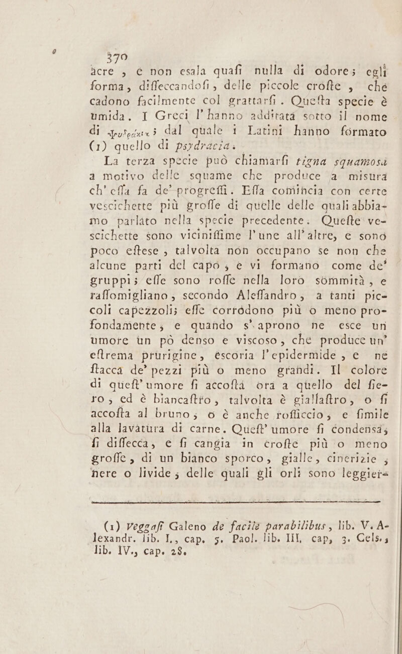 Fida e non esala quafi nulla di odore; egli forma, diffeccandofi, delle piccole crofte , che cadono facilmente col grattarfi. Quefta specie è umida. I Greci l’hanno additatà sotto il nome di qyiosuxi dal quale 1 Latini hanno formato (1) quello di psydracia.. | La terza specie può chiamarfi rigna squamosa a motivo delle squame che produce a misura ch’ effla fa de-progrefi. Ella comincia con certe vescichette più groffe di quelle delle quali abbia- mo parlato nella specie precedente: Quefte ve- scichette sono vicinifiime l’une all’altre, e sono poco eftese ; talvolta non occupano se non che alcune parti del capo ; è vi formano come de' gruppi; effe sono roffe nella loro sommità, e raffomigliano ; secondo Aleffandro; a tanti pic» coli capezzoli; effe corrédono più o meno pro- fondamente; e quando s. aprono ne esce un umore un pò denso e viscoso, che produce un’ eflrema prurigine, éscoria l'epidermide , e ne ftacca de’ pezzi più o meno grandi. Il colore di queft'umore fi accofti ora a quello del fie- ro; ed è biancaftto, talvolta è gialfatro, o fi accolta al bruno; 6 è anche rofficcio; e fimile alla Javatura di carne. Queft’ umore fi condensa; fi diffecca, e fi cangia in crofte più o meno grofie , di un bianco sporco, gialle, cinerizie ; nere o livide; delle quali gli orlì sono leggiera —_ (1) veggafi Galeno de facile parabilibus, lib. V. A- lexandf; Jihha&amp;cap.s5 0 BaolBelib. III}; ca para. Celso: lib. IV., cap. 28.