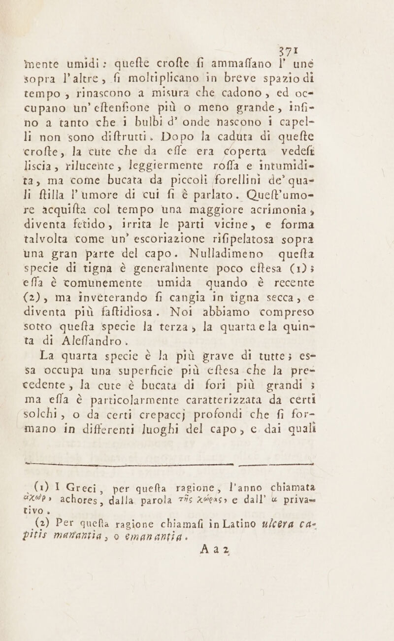 mente umidi: quefte crofte fi ammaffano |’ une sopra l'altre, fi moltiplicano in breve spazio di tempo » rinascono a misura che cadono , ed oc- cupano un’ eftenfione più o meno grande, Infi- no a tanto che i bulbi d’ onde nascono i capel- li non sono diftrutti. Dopo Îa caduta di quefte crofte, la tute che da effe era coperta vedefi liscia, rilucente , leggiermente roffa e intumidi» ta, ma come bucata da piccoli (forellini de’ qua li ftilla l'umore di cui fi è parlaro. Quell’umo- re acquifta col tempo una maggiore acrimonia » diventa fetido, irrita le parti vicine, e forma talvolta come un’ escoriazione rifipelatosa sopra una gran parte del capo. Nulladimeno quefta specie di tigna è generalmente poco eftesa (1) efla è comunemente umida quando è recente (2), ma invéterando fi cangia in tigna secca, e diventa più faftidiosa. Noi abbiamo compreso sotto quefta specie la terza» la quarta ela quin= ta di Aleffandro. La quarta specie è la più grave di tutte; ese sa occupa una superficie più cftesa che la pre- cedente , la cute è bucata di fori più grandi ; ma effa è particolarmente caratterizzata da cérti solchi, o da certi crepaccj profondi che fi for- mano in differenti luoghi del capo, e dai quali cr (1) I Greci, per quefta ragione, l’anno chiamata GXO'P &gt; achores, dalla. parola 7#s xdeas» e dall’ @ priva tivo. (2) Per quelta ragione chiamafi in Latino w/cera ca- pitis manantia, o emanantia Aaz