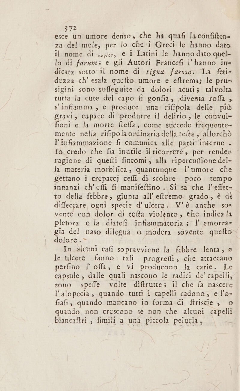 2 d'a umore denso, che ha quali la confilten- za del mele, per lo che 1 Greci le hanno dato il nome di xyg;oy, e 1 Latini le hannodato quel- lo di farum; e gli Autori Francefi l'hanno in- dicata sotto il nome di rigna faresa. La feti- dezza ch’ esala quefto umore e eftrema; le pru= sigini sono suffeguite da dolori acuti; talvolta tutta la cute del capo fi gonfia, diventa rofla ? s' infiamma, e produce una rifipola delle più gravi, capace di produrre il delirio, le convul- fioni e la morte fteffa, come succede frequente» mente nella rifipola ordinaria della telta , allorchè l’ infiammazione fi comunica alle parti interne . To credo che fia inutile il ina render ragione di quefti fintomi, alla ripercuffione del- Ja materia morbifica, quantunque l’umore che gettano 1 crepaccj cefli. di. scolare poco tempo innanzi ch’eflì fi manifeftino . Si sa che l’effet- to della febbre, giunta all eftremo. grado » è di diffeccare ogni specie d’ulcera. V°è anche sos vente con dolor di tefta violento » the indicala pletora e la diatefi infiammatoria ; l’ emorra= gia del naso dilegua o modera sovente quelto dolore. - In alcuni cafi sopravviene la febbre lenta; e le ulcere fanno tali progreffi, che attaccano perfino Il offa, e vi producono la carie. Le capsule, dalle quali nascono le radici de’ capelli, sono speffe volte diftrutte; il che fa nascere l’alopecia, quando tutti i capelli cadono., e l’o- fiafi, quando mancano in forma di ftriscie Sie quando non crescono se non che alcuni capelli biancaftri , fimilt a una piccola peluria. RE