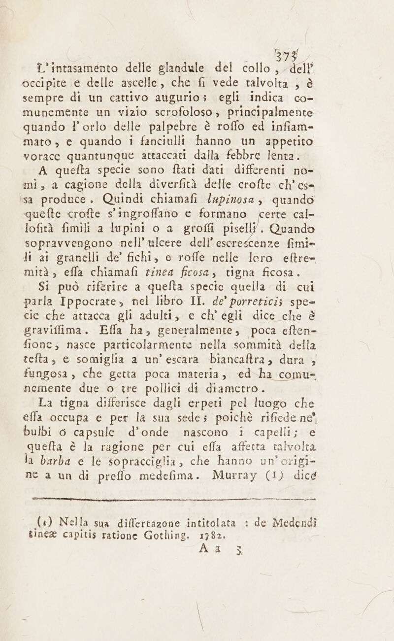 ialaial i intasamento delle glandule del collo, dell’ occipite e delle ascelle, che fi vede talvolta ; è sempre di un cattivo augurio; egli indica co- munemente un vizio scrofoloso, principalmente quando l'orlo delle palpebre è roffo ed infiam- mato » € quando i fanciulli hanno un appetito vorace quantunque attaccati dalla febbre lenta. A quefta specie sono ftati dati differenti no= mi, a cagione della diverfità delle crofte ch’ es= isa produce. Quindi chiamafi lupinosa , quando quefte crofte s'ingroffano e formano certe cal- lofità fimili a lupini o a groffi pisell?. Quando sopravvengono nell’ ulcere dell’ escrescenze fimi- Ji ai granelli de’ fichi, e roffe nelle loro eftre= mità., effa chiamafi tinea ficosa, tigna ficosa. Si può riferire a quefta specie quella di cui parla Ippocrate, nel libro II. de’ porretici; spe= cie che attacca gli adulti, e ch'egli dice che è graviffima. Effa ha, generalmente, poca eften- fione, nasce particolarmente nella sommità della telta, e somiglia a un’ escara ‘biancaftra; dura , fungosa , che getta poca materia, ‘ed ha comu- nemente due o tre pollici di diametro. La tigna differisce dagli erpeti pel luogo che efla occupa e per la sua sede; poichè rifiede ne” bulbi 6 capsule d'onde nascono 1 capelli; e quefta è la ragione per cui efla affetta talvolta la barba e le sopracciglia, che hanno un’origi- ne a un di preffo medefima. Murray (1) dice ml (i ) Nella sua differtazone intitolata : de Medendî ginea capitis ratione Gothing. 1782. Alga