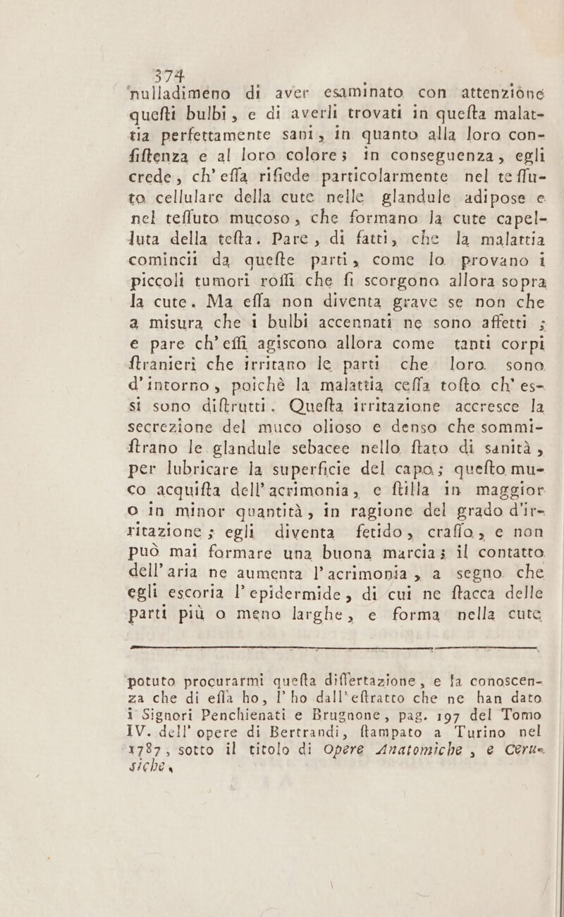 ‘nulladimeno di aver esaminato con attenzione quefti bulbi, e di averli trovati in queflta malat- tia perfettamente sani, in quanto alla loro con- filtenza e al loro colore; in conseguenza, egli crede, ch’ effa rificde particolarmente nel te ffu- to cellulare della cute nelle glandule adipose e nel teffluto mucoso , che formano la cute capel- luta della telta. Pare, di fatti, che la malattia comincit da quefte parti, come lo. provano i piccoli tumori roffi che fi scorgono allora sopra la cute. Ma effa non diventa grave se non che a misura che 1 bulbi accennati ne sono affetti ; e pare ch’effi agiscono allora come tanti corpi ftranieri che irritano le parti che. loro. sono d’intorno , poichè la malattia ceffa tolto ch' es- sit sono diftrutti. Quefta irritazione accresce la secrezione del muco olioso e denso che sommi- ftrano le glandule sebacee nello ftato di sanità , per lubricare la superficie del capo; quefto mu- co acquifta dell’acrimonia, c ftilla in maggior o in minor quantità, in ragione del grado d'ir- ritazione s egli diventa fetido, craffo, e non può mai formare una buona marcia; il contatto dell’aria ne aumenta l’acrimonia , a segno che egli escoria l’epidermide, di cui ne ftacca delle parti più o meno larghe, e forma nella cute potuto procurarmi quefta differtazione, e fa conoscen- za che di efla ho, l’ho dall*eftratto che ne han dato i Signori Penchienati e Brugnone, pag. 197 del Tomo IV. dell’ opere di Bertrandi, ftampato a Turino nel 1787, sotto il titolo di Opere Aratomiche , e Ceru- sichea