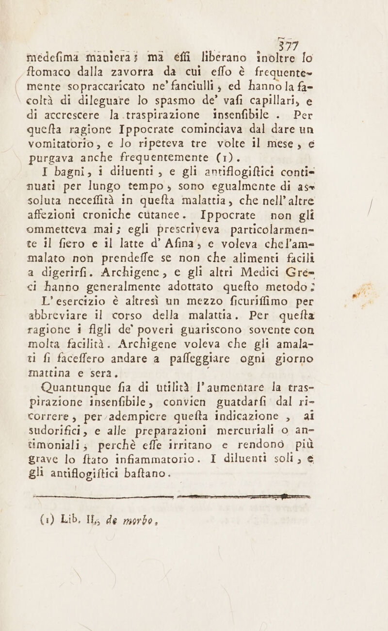 tnedefima maniera; ma effi liberano inòltre lo ftomaco dalla zavorra da cui effo è frequente» mente sopraccaricato ne’ fanciulli } ed hanno la fa- coltà di dileguare lo spasmo de’ vafi capillari, e di accrescere la .traspirazione insenfibile . Per quefta ragione Ippocrate cominciava dal dare un vomitatorio, e lo ripeteva tre volte il mese, e purgava anche frequentemente (1). I bagni, i diluenti , e gli antiflogiftici conti= nuati per lungo tempo, sono egualmente di a5= soluta neceffità in quefta malattia, che nell’ altre affezioni croniche cutanee. Ippocrate non gli ommetteva mai; egli prescriveva particolarmen= te il fiero e il latte d’ Afina; e voleva chel’am= malato non prendeffe se non che alimenti facili a digerirfi. Archigene, e gli altri Medici Gre= ci hanno generalmente adottato quefto metodo: L’ esercizio è altresì un mezzo ficuriffimo per abbreviare il corso della malattia. Per quefta ragione i figli de’ poveri guariscono sovente con molta facilità. Archigene voleva che gli amala- ti fi faceffero andare a pafleggiare ogni giorno mattina e sera. Quantunque fia di utilità l'aumentare la tras- pirazione insenfibile, convien guatdarfi dal ri- correre s per adempiere quetta indicazione , ai sudorifici, e alle preparazioni mercuriali o an- simoniali; perchè effe irritano e rendonò più grave lo ftato infiammatorio. I diluenti soli, e gli antiflogiftici baftano. (1) Lib. IL; de morbo, “ARIA Pia