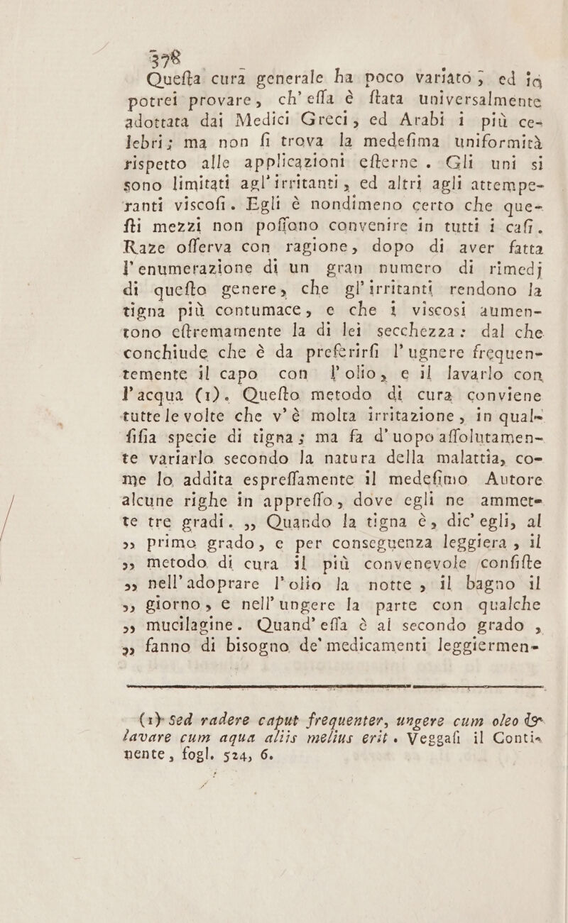 DEE Quefta cura generale ha poco variato; ed ia potrei provare, ch’efla è ftata universalmente adottata dai Medici Greci; ed Arabi i più ce- Jebri; ma non fi trova la medefima uniformità rispetto alle applicazioni efterne . Gli uni si sono limitati agl'irritanti, ed altri agli attempe- ranti viscofi. Egli è nondimeno certo che que- fti mezzi non pofiono convenire in tutti i cafi. Raze offerva con ragione, dopo di aver fatta l'enumerazione di un gran numero di rimedj di quefto genere, che gl’irritanti rendono la tiena più contumace, e che i viscosi aumen- tono cltremamente la di lei secchezza: dal che conchiude che è da preftrirfi l’ugnere frequen- temente il capo con l’olio, e il lavarlo con l’acqua (1). Quefto metodo di cura conviene tutte le volte che v'è molta irritazione, in qual» fifia specie di tigna; ma fa d’uopo affolutamen- te variarlo secondo la natura della malattia, co- me lo addita espreffamente 11 medefimo Autore alcune righe in appreffo, dove egli ne ammete te tre gradi. ,, Quando la tigna è, dic'egli, al &gt;» primo grado, e per conseguenza leggiera , il 3, metodo di cura il più convenevole ;confifte sy nell’adoprare l’olio la notte » il bagno il &gt;) giorno, € nell’ungere la parte con qualche sy mucilagine. Quand’ effla è al secondo grado , 3 fanno di bisogno de’ medicamenti leggiermen= (1) Sed radere caput frequenter, ungere cum oleo te lavare cum aqua aliis melius erit . Veggafi il Conti nente, fogl. 524, 6.