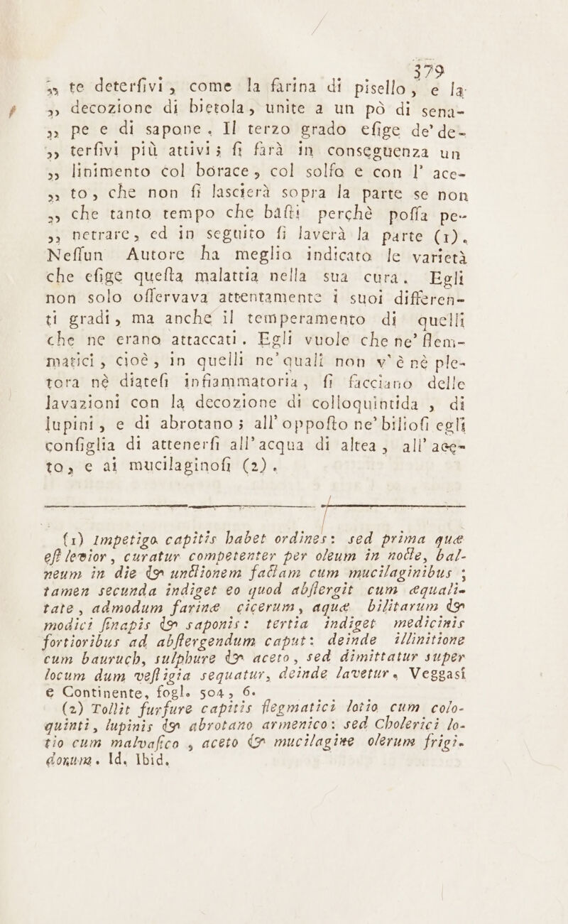 3 2» te deterfivi, come la farina di pisello CHE È »» decozione di bietola; unite a un pò di sena- »» pe e di sapone. Il terzo grado efige de’ de- 3» terfivi più attivis fi farà in conseguenza un »» linimento col borace, col solfo e con 1° ace- sì to, che non fi lascierà sopra la parte se non 33 che tanto tempo che batti perchè poffa pe- s; netrare, ed in seguito fi laverà la parte (1). Neffun Autore ha meglio indicato le varietà che efige quelta malattia nella sua cura. Egli non solo offervava attentamente 1 suoi diffetebl ti gradi, ma anche il temperamento di quelli che ne erano attaccati. Egli vuole che ne’ fem- matici, cioè , In quelli ne quali non v'è nè ple- tora nè diateli infiammatoria, fi facciano delle lavazioni con la decozione di colloquintida , di iupini, e di abrotano; all’oppofto ne’ biliofi egli configlia di attenerfi all'acqua di altea, all’ ace- to, c ai mucilaginofi (2). {1) Impetigo capitis habet ordines: sed prima que eff lewior, curatur competenter per oleum în notte, bal- neum in die tn unclionem fadiam cum mucilaginibus ; tamen secunda indiget eo quod abfiergit cum quali. tate, admodum farine cicerum, aqua bilitarum do modici finapis do saponis: tertia indiget medicinis fortioribus ad abffergendum caput: deinde illinitione cum bauruch, sulphure dn aceto, sed dimittatur super locum dum veffigia sequatur, deinde lavetur, Veggasi e Continente, fogl. 504, 6. (2) Tollit furfure capitis flegmatici lotio cum colo- quinti, lupinis don abrotano armenico: sed Cholerici lo- tio cum malvafico | aceto &gt; mucilagine olerune frigi. donurne . Id. Ibid,