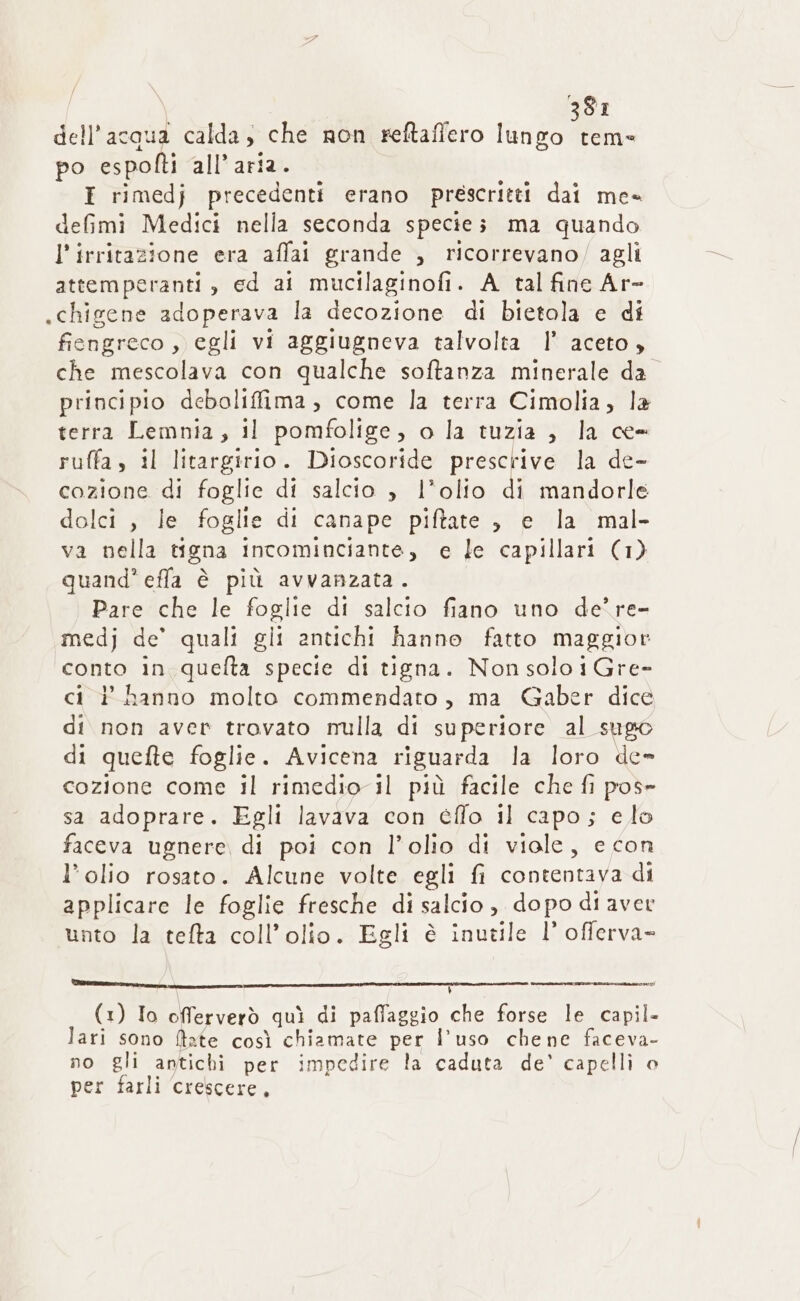 SI dell’ acqua calda; che non reftafiero lungo m. po ZAR all’ aria I rimedj precedenti erano prescritti dai me- defimi Medici nella seconda species ma quando l’irritazione era affai grande , ricorrevano/ agli attemperanti, ed ai mucilaginofi. A tal fine Ar- .chigene adoperava la decozione di bietola e di fiengreco, egli vi aggiugneva talvolta |’ aceto, che mescolava con qualche softanza minerale da principio deboliffima, come la terra Cimolia, la terra Lemnia, il pomfolige, o la tuzia , la ce- ruffa, il litargirio. Dioscoride PARATE la de- cozione di foglie di salcio , l'olio di mandorle dolci , le foglie di canape piftate , e la mal- va nella tigna incominciante, e le capillari (1) quand’ effa è più avvanzata. Pare che le foglie di salcio fiano uno de’ re- medj de quali gli antichi hanno fatto maggior STO in quelta specie di tigna. Non solo i Gre- ci ? hanno molto commendato, ma Gaber dice di non aver trovato nulla di superiore al sugo di quefte foglie. Avicena riguarda la loro de» cozione come il rimedio il più facile che fi pos- sa adoprare. Egli lavava con éffo il capo; elo faceva ugnere di poi con l’olio di viole, e con l’olio rosato. Alcune volte egli fi contentava di applicare le foglie fresche di salcio, dopo di aver unto la tefta coll’olio. Egli è inutile l’ offerva= lm n O (1) Io offerverò quì di paffaggio che forse le capil- lari sono ftate così chiamate per l’uso chene faceva- no gli antichi per impedire la caduta de' capelli © per farli crescere,