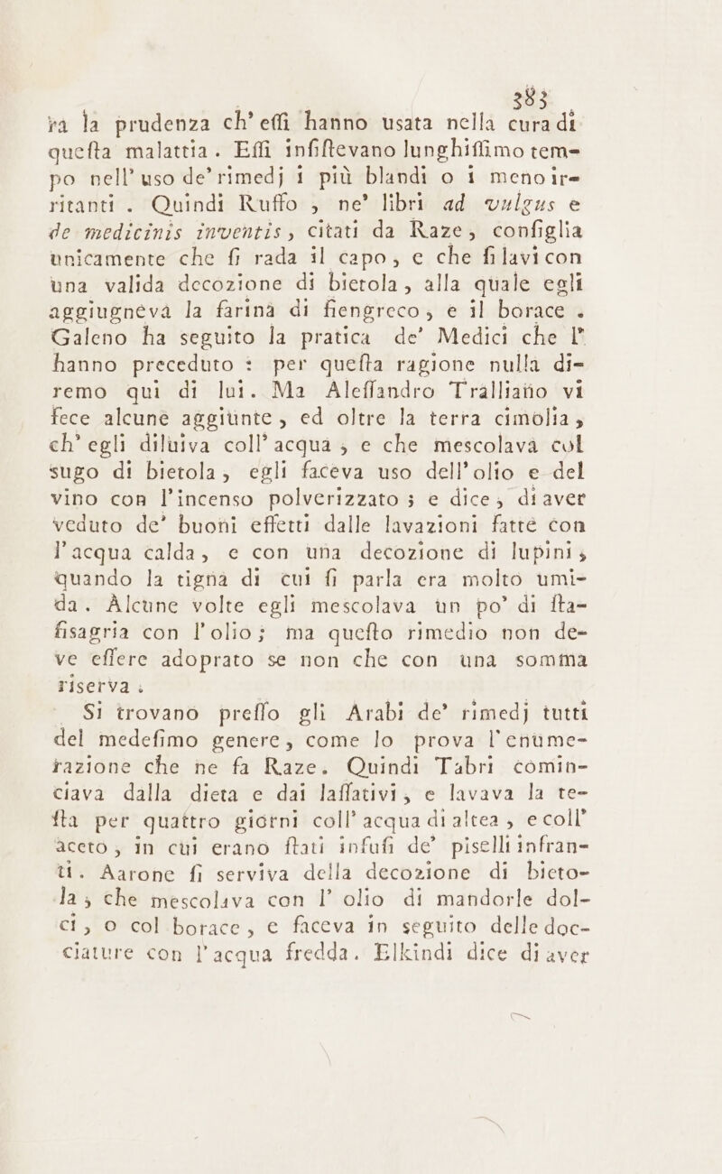 ra la prudenza ch’ effi hanno usata nella cura di quefta malattia. Eflî infiftevano lunghiflimo tem» po nell’ uso de’ rimedj 1 più blandi o 1 meno ir= ritanti. Quindi Ruffo ; ne’ libri ad vulgus e de medicinis in'ventis, citati da Raze, configlia unicamente che fi rada il capo, e che filavi con una valida decozione di bierola , alla quale egli aggiugneva la farina di fiengreco , e il.boracea Galeno ha seguito la pratica de’ Medici che 1 hanno preceduto è per quefta ragione nulla di- remo qui di lui. Ma Aleffandro Tralliatio vi fece alcune aggitnte, ed oltre la terra cimolia, ch’ egli diluiva coll’ acqua ; e che mescolava col sugo di bietola, egli faceva uso dell’olio e del vino con l’incenso polverizzato 3 e dice diaver veduto de’ buoni effetti dalle lavazioni fatte con l’acqua calda, e con una decozione di lupini, quando la tigna di cui fi parla era molto umi- da. Alcune volte egli mescolava un po’ di fta- fisagria con l'olio; ma quefto rimedio non de- ve effere adoprato se non che con una somma riserva . | Si trovano preffo gli Arabi de’ rimedj tutti del medefimo genere, come lo prova l’enume- fazione che ne fa Raze. Quindi Tabri comin- ciava dalla dieta e dai laffativi, e lavava la te- fla per quattro giorni coll’ acqua di altea, e coll’ aceto ; in cui erano ftati infufi de’ piselli infran- ti. Aarone fi serviva della decozione di bieto- la; che mescoliva con l’ olio di mandorle dol- ci, 0 col borace, e faceva in seguito delle doc- ciature con l’acqua fredda. Elkindi dice di aver