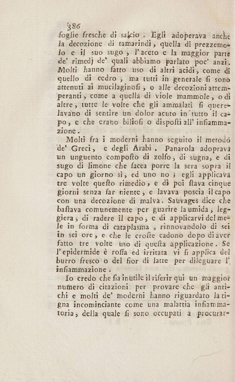 foglie fresche di salcio + Egli adoperava anché la decozione di tamarindi, quella di prezzemo= lo‘ e il suo sugo 3 l'aceto e la maggior parté de’ rimed) de’ quali abbiamo parlato poc’ anzi, Molti hanno fatto uso di altri acidi; come dî quello di cedro ; ma tutti in generale fi sonò attenuti ai mucilaginofi ; © alle decozioni attem&gt; ‘peranti, come a quellà di viole mammole, odi altre, tutte le volte che gli ammalati fi quere@ lavano di sentire un dolor acuto in'tutto il cas po, € che erano biliofi 0 dispofti all’ infiamma» 2tontage po ig TUE Molti fra 1 moderni hanno seguito il metodo de’ Greci, e degli Arabi. Panarola adopravà un unguento compofto di zolfo; di sugna, e di sugo di limone che facea porre la sera sopra il capo un giorno sì; ed uno no ; egli applicava tre volte quelto rimedio; e di poi ftava cinque giorni senza far niente 3 e lavava poscia ilcapo con una decozione di malva. Sauvages dice che baftava comunemente per guarire la umida; leg&gt; gieta ; di ‘radere il capo; e di applicarvi del mes le in forma di cata plasma s rinnovandolo di sei in sci ore; e che le crofte cadono dopo diavet fatto tre volte uso di quefta applicazione. Se l'epidermide è roffa ‘ed irritata vi fi applica del butro fresco 0 del fior di latte per dileguare l° infiammazione : fo credo che fia inutile il riferir qui un maggio? numero di citazioni per provare che gli anti- chi e molti de’ moderni hanno riguardato la ti- gna incominciante come una malattia infiamima- toria, della quale fi sono occupati. a procurare