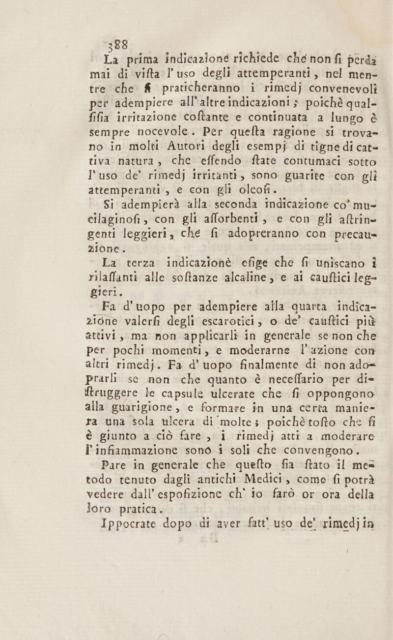 88 Î. prima indicazione richiede che nonfi perda mai di vifta l’uso degli attemperanti, nel men- tre che &amp; praticheranno i rimedj convenevoli per adempiere all'altre indicazioni $ poichè qual- fifia irritazione coftante e continuata a lungo è sempre nocevole. Pèr quefta ragione si trova- no in molti Autori degli esempj di tigne di cat= tiva natura, che effendo ftate contumaci sotto l'uso de’ rimedj irritanti, sono guarite con gli attemperanti , e con gli oleofi. | Si adempierà alla seconda indicazione co’ mu cilaginofi, con gli afforbenti, e con gli altrine genti leggieri, ché fi adopreranno con precau= zione. La terza indicazionè efige che fi uniscano î rilaffanti alle sotanze alcaline , e ai cauftici leg= gieri. Fa d'uopo per adempiere alla quarta indica- zione valerfi degli escarotici, o de’ cauftici più attivi, ma non applicarli in generale se non che per pochi momenti, e moderarne l’azione con altri rimedj. Fa d’uopo finalmente di non ado= prarli se non che quanto è neceffario per die ftruggere le capsule ulcerate che fi oppongono alla guarigione, e formare in una certa manie- ra una sola ulcera di molte; poichètofto che fi è giunto a ciò fare , i rimedj atti a moderare l'infiammazione sono i soli che convengono. Pare in generale che quefto fia ftato il mes todo tenuto dagli antichi Medici, come fi potrà vedere dall’ espofizione ch' io farò or ora della loro pratica. Ippocrate dopo di aver fatt’ uso de’ rimedjin f