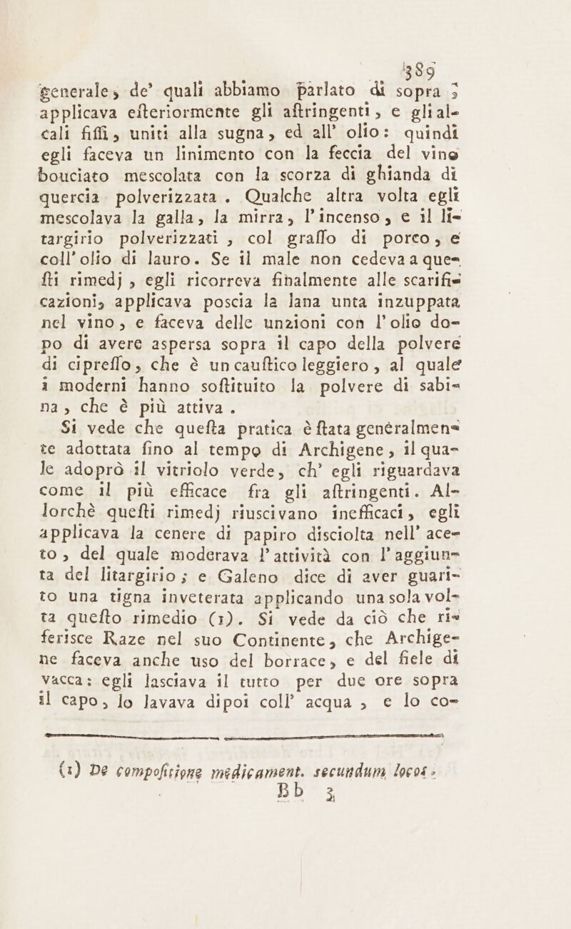 uu BO generales de’ quali abbiamo parlato di sopra; applicava eiteriormente gli aftringenti, e gliale cali fiffi, uniti alla sugna, ed all’ olio: quindi egli faceva un linimento con la feccia del vine bouciato mescolata con la scorza di ghianda di quercia. polverizzata . Qualche altra volta egli mescolava la galla, la mirra, l'incenso, e il l{= targirio polverizzati , col graffo di porco, e coll’olio di lauro. Se il male non cedeva a que= fti rimedj , egli ricorreva fihalmente alle scarifis cazioni, applicava poscia la lana unta inzuppata nel vino, e faceva delle unzioni con l'olio do- po di avere aspersa sopra il capo della polvere di cipreffo, che è uncauftico leggiero , al quale i moderni hanno softituito la polvere di sabi= na, che è più attiva. Si vede che quefta pratica è ftata genèralmene te adottata fino al tempo di Archigene, il qua Je adoprò 11 vitriolo verde, ch’ egli riguardava come il più efficace fra gli aftringenti. Al- lorchè quefti rimedj riuscivano inefficaci, egli applicava la cenere di papiro disciolta nell’ ace= to, del quale moderava l’attività con l’aggiun= ta del litargirio ; e Galeno dice di aver guari- to una tigna inveterata applicando una sola vol- ta quefto rimedio (1). Si vede da ciò che ris ferisce Raze nel suo Continente, che Archige- ne faceva anche uso del borrace, e del fiele di vacca: egli lasciava il tutto per due ore sopra il capo, lo lavava dipoi coll’ acqua ; e lo co- nr mir RR A 5 {1) De compofitivae medicament. secundum locos » i,