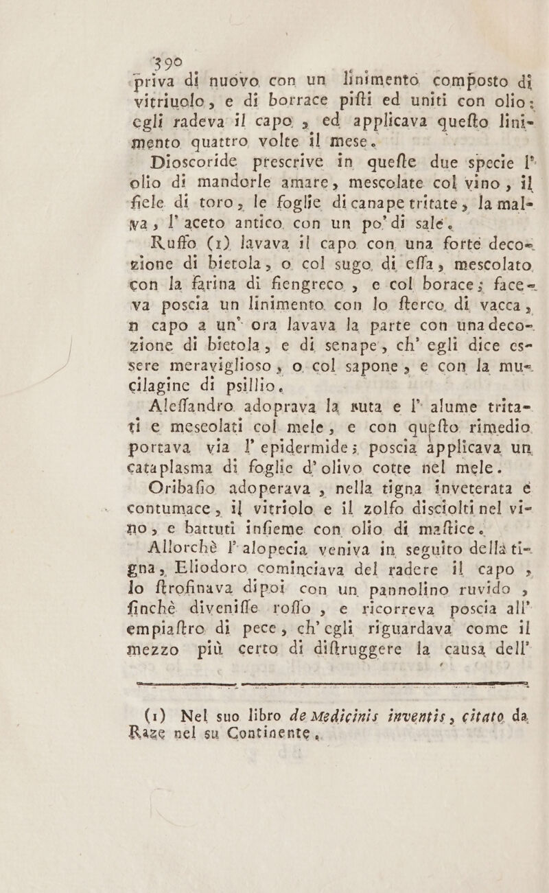 3:90 priva di nuovo con un linimento composto di vitriuolo, e di borrace pifti ed uniti con olio: egli radeva il capo , ed applicava quelto linîi- mento quattro, volte il mese. Dioscoride prescrive. in quefte due specie 1° olio di mandorle amare, mescolate col vino ; il ‘fiele di. toro, le foglie di cana pe tritate; la mal» ma, l'aceto antico con un po'di sale. Ruffo (1) lavava il capo con una fotte deco» zione di bietola, o col sugo di effa, mescolato con la farina di fiengreco , e col borace; face= va poscia un linimento. con lo fterco, di vacca, n capo a un* ora lavava la parte con una deco- zione di bietola, e di senape, ch’ egli dice cs- sere meraviglioso } o. col sapone è € con la mue cilagine di psillio, Aleffandro adoprava la suta e l* alume trita= tie mescolati col. mele; e con qu fto rimedio. portava via l'epidermide; poscia applicava un, cataplasma di foglie d’ olivo cotte nel mele. Oribafio adoperava , nella tigna inveterata e contumace , il vitriolo e il zolfo disciolti nel vi- no ;, e battuti infieme con olio di maftice. Allorchè alopecia veniva in seguito della ti- gna, Eliodoro cominciava del didete il capo &gt;» lo ftrofinava dipoi con un pannolino ruvido , finchè divenifle. roffo , e ricorreva poscia all’ empiaftro di pece, ch'egli riguardava come il mezzo più certo di diftfruggere la causa dell TI (1) Nel suo libro de Medicinis inventis, citato da Raze nel su Continente ;