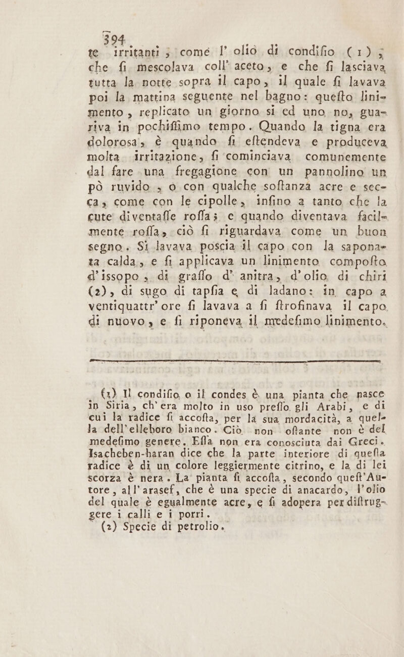 te irritanti sy come l’ olio di condifio (1-3 che fi. mescolava coll’ aceto, e che fi Liscio tutta la. notte sopra il capo, il quale fi lavava poi la mattina seguente nel bagno : quefto lini» mento , replicato un giorno si ed uno no, gua» riva in pochiffimo tempo. Quando la tigna era dolorosa» è quando fi eftendeva e produceva molta. irritazione, fi cominciava comunemente dal fare una fregagione con un pannolino un pò ruvido , o con qualche softanza acre e sec» ca, come con le cipolle, infino a tanto che la cute diventaffe rolla; c quando diventava facile mente roffas ciò fi riguardava come un buon segno. Si .lavava poscia il capo con la sapona» ta calda, e fi applicava un linimento compofta d'issopo , di graflo d* anitra, d'olio. di chiri (2); di sugo di tapfia € di ladano: in capo a ventiquattr’ore fi lavava a fi ftrofinava il capo di nuovo, e fi riponeva 11 medefimo linimento. (2) Il condifio, a il condes è. una pianta che. nasce in Siria, ch’ era molto in uso preffo gli Arabi, € di cui la radice fl accofta, per la sua mordacità, a quel- la dell’elleboro bianco. Ciò non offante non è del medefimo genere. Efla non era conosciuta dai Greci. Isacheben- haran dice che la parte interiore di quefta radice è di un colore leggiermente citrino, e la di lei scorza è nera. La pianta fl accofta, secondo queft’Au- tore, all’ arasef, che è una specie di anacardo, l’olio del quale è egualmente acre, € fi adopera perdiltrug= gere i calli e i porri. (2) Specie di petrolio.