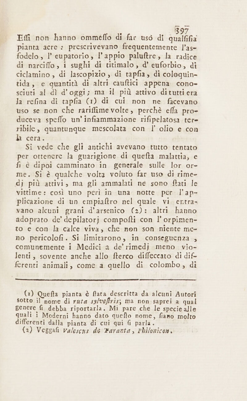 } EM non hanno ommeflo di far uso di qualiGa pianta acre : prescrivevano frequentemente l’ase fodelo, l’ eupatorio, l’appio paluftre, la radice di narciffo, i sughi di titimalo, d’ euforbio, di ciclamino , di lascopizio ) di tapfia, di coloquin= tida, e quantità di altri cauftici appena cono» sciuti al dì d'oggi; ma il più attivo ditutti era la refina di tapfia (1) di cui non ne facevano uso se non che rariffime volte, perchè effa pro duceva speffo un’infiammazione rifipelatosa tere ribile, quantunque mescolata con l’ olio e con la cera. Si vede che gli antichi avevano tutto tentato per ottenere la guarigione di quefta malattia, e fi è dipoi camminato in generale sulle lor ore me. Si è qualche volta voluto far uso di rime- dj più attivi, ma gli ammalati ne sono fStati le vittime: così uno perì in una notte per l’ap- plicazione di un empiaftro nel quale vi ertra= vano alcuni grani d’arsenico (2): altri hanno adoprato de’ depilatorj compofti con l’ orpimen- to e con la calce viva, che non son niente me» no pericolofi. Si limitarono, in conseguenza , comunemente i Medici a de’ rimedj meno. vio- lenti, sovente anche allo fterco diffeccato di dif ferenti animali, come a quello di colombo, di (1) Quefta pianta è ftata descritta da alcuni Autori sotto il nome di ruta sy/vgffris; ma non saprei a qual genere fi debba riportarla. Mi pare che le specie alle quali i Moderni hanno dato quelto nome, fiano molto differenti dalla pianta di cui qui {i parla.