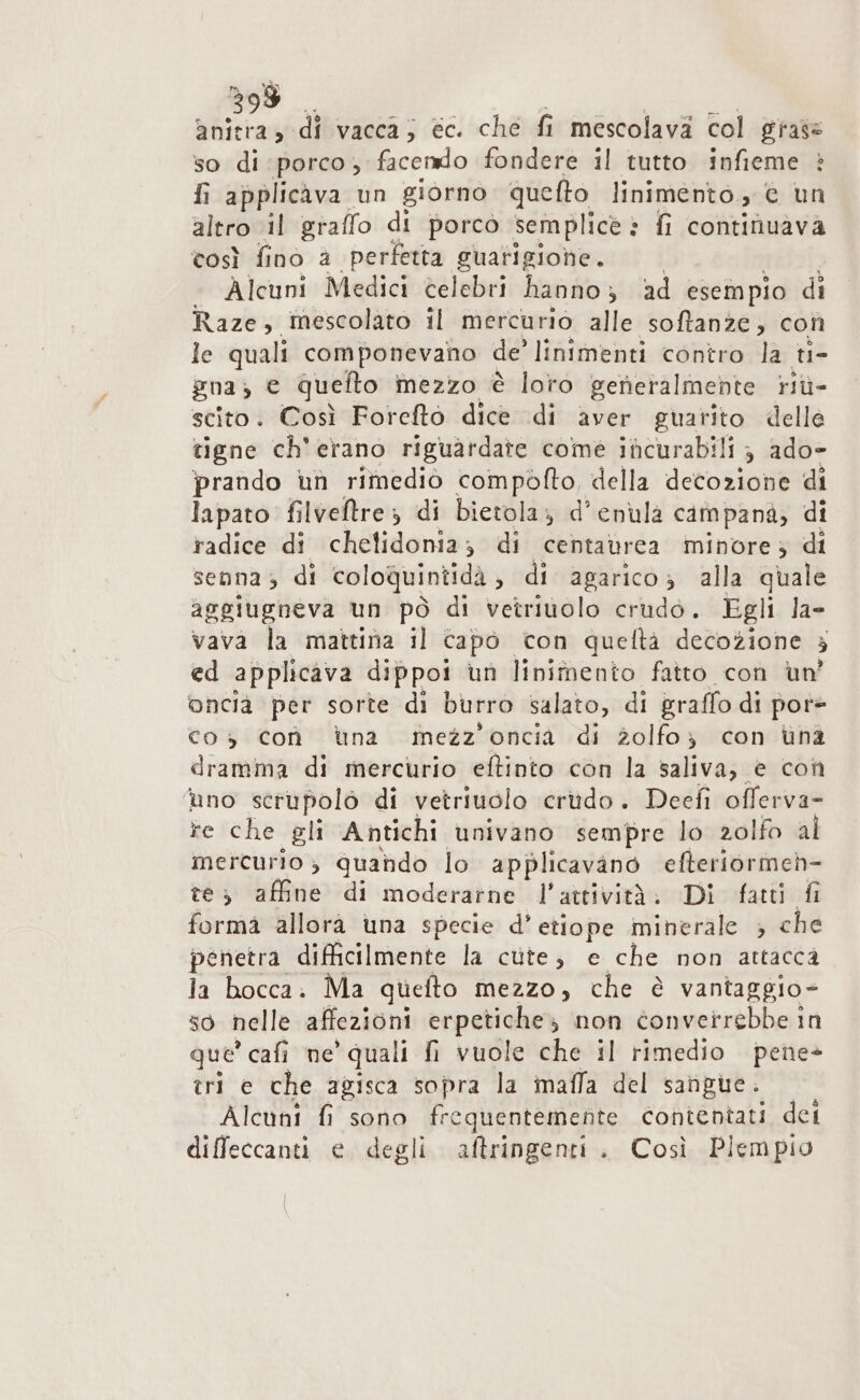 anitra, di vacca; ec. ché fi mescolava col grass so di porco, facendo fondere il tutto infieme è fi applicava un giorno quefto linimento, © un altro il graffo di porco semplice è fi continuava così fino a perfetta guarigione. Alcuni Medici celebri hanno; ad esempio di Raze, mescolato il mercurio alle softanze, con le quali componevaho de? linimenti contro la ti- gna) € quefto mezzo è loro generalmente riù- scito. Così Foreto dice di aver guarito delle tigne ch'erano riguardate come incurabili } ado- prando un rimedio compofto, della decozione di lapato filveltre ; di bietola; d’enula cam panà; di radice di chetidonia; di centaùrea minore; di senna; di coloquintida , di agarico; alla quale aggiugneva un pò di vetriuolo crudò. Egli la- vava la mattina il capo con queftà decozione } ed applicava dippol un linimento fatto con un’ onciaà per sorte di burro salato, di graffo di por+ co 3 coòà dna mezz’oncia di zolfo; con una dramma di mercurio eftinto con la saliva, è con ‘uno serupolò di vetriuolo crudo. Deefi offerva- te che gli Antichi univano sempre lo zolfo al mercurio; quahdo lo applicavano efteriormeh- te; affine di moderarne l’attività; Di fatti fi forma allorà una specie d’ etiope minerale ; che penetra difficilmente la cute; e che non attacca la bocca. Ma quefto mezzo, che è vantaggio- so nelle affezioni erpetiche; non converrebbe in que * cafi ne ‘quali fi vuole che il rimedio pene- tri e che agisca sopra la mafla del sangue. Alcuni fi sono frequentemente contentati dei diffeccanti e degli aftringenti. Così Plempio