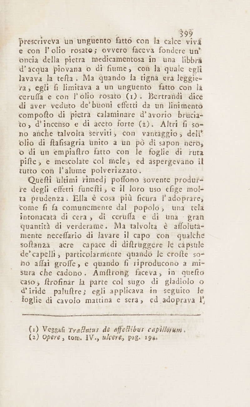 prescriveva un unguento fatto con la calce vivà e con l’olio rosate; ovvero faceva fondere un' oncia della pietra medicamentosa in una libbrà d’acqua piovana o di fiume; con la quale egli lavava la tefta. Ma quando la tigna era leggie- ra, egli fi limitava a un unguento fatto con là ceruffa e con l'olio rosato (1). Bertrafidi dice di aver veduto de’ buoni effetti da un linimentò compofto di pictra calaminare d’avorio brùcia- to, d’incenso e di aceto forte (2). Altri fi so» no afiche talvolta serviti, con vantiggio; dell’ ‘olio di ftafisagria ùnito a un pò di sapon nérdz o di un empiaftro fatto con le foglie di ruta pifte; e mescolate col mele; ed aspergevano il tutto coù l’alume polverizzato. Quefti ùultimi rimedj poffono sovente produt+ te degli effetti funefti; e il loro uso efige mol- ta prudenza. Ella è cosa più ficura l’adoprare; come fi fa comunemente dal popolo; una tela intonacatà di cera; di cerufla e di una $ran quantità di verderame. Ma talvolta è affolutà- mente neceffario di lavare il capo con qualche soltanza acre capace di diftruggere le capsule de’ capelli; particolarmente quando le crofte so- no affai groffe, e quando fi riproducono a mi- sura che cadono. Amftrong faceva, in quefto caso 3 ftrofinàr la parte col sugo di gladiolo © d’iridé paluftre; egli applicava in seguito le foglie di cavolo mattina e sera; ed adoprava I° stema (1) Vesgafi Tradfatus de affeltibus capilloram . (2) Opere, tom. IV., ulcere, pag. 19%