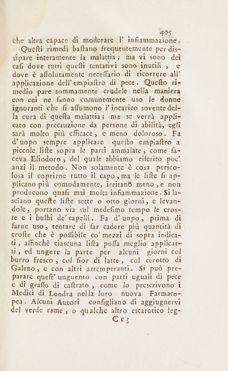 495 che altra capace di moderare l’ infiammazione. Quetti rimedj baftano frequentemente per dis- sipare interamente la malattia ; ma vi sono dei cafi dove tutti quefti tentativi sono inutili ;, € dove è affolutamente neceffario di ricorrere all’ applicazione dell’empialtro di pece. Quefto ri- medio pare sommamente crudele nella maniera con cui ne fanno comunemente uso le donne ignoranti che fi affumono l’incarico sovente del- la cura di quelta malattia; ma se verrà appli- cato con precauzione da persone di abilità, egli sarà molto più efficace, e meno doloroso. Fa d’uopo sempre applicare quefto empiaftro a piccole lifte sopra le parti ammalate, come fa» ceva Eliodoro &gt; del quale abbiamo riferito poc’ anzi il metodo. Non solamente è cosa perico- losa il coprirne tutto il capo, ma le lifte fi ap- plicano più comodamente, irritané meno ,e non producono quafi mai molta infiammazione. Si la- sciano quefte lifte sette o otto giorni, e levan- dole; portano via sul medefimo tempo le cros- te e 1 bulbi de’ capelli. Fa d’ uo po » prima di farne uso, tentare di far cadere più quantità di crofte che è poffibile co’ mezzi di sopra indica- ti; affinchè ciascuna liffa poffa meglio applicare si, ed ungere la parte per alcuni giorni col burro fresco ; col fior di latte, col cerotto di Galeno, e con altri atremperanti. Si può pre- parare queft’ unguento con parti uguali di pece e di graffo di caftrato , come lo prescrivono i Medici di Londra nella loro nuova Farmaco- pea. Alcuni Autori So di aggiugnervi del verde rame ; o qualche altro escarotico leg- Goo