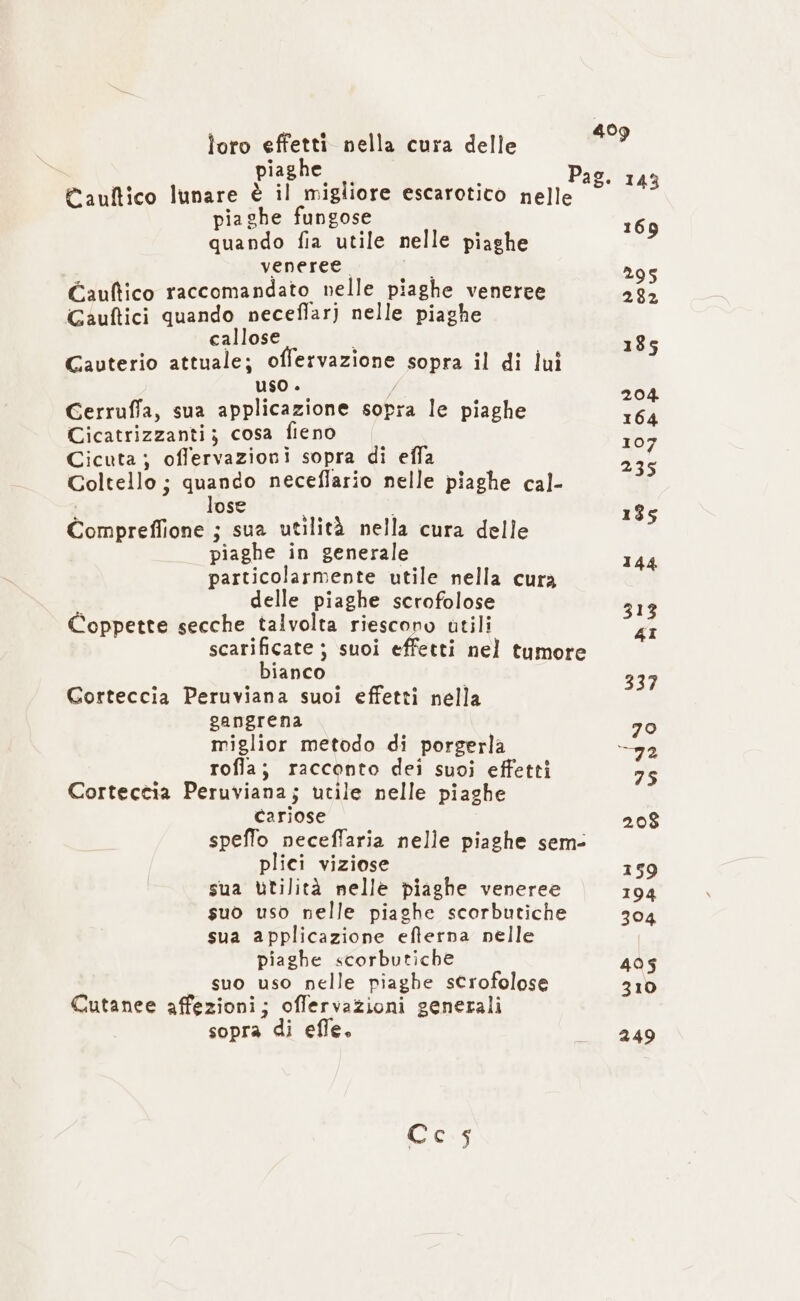 piaghe Pio/ci. Cauftico lunare è il migliore escarotico nelle © 43 piaghe fungose quando fia utile nelle piaghe St veneree. i 295 Gauftico raccomandato nelle piaghe veneree 282 Gauftici quando neceflar) nelle piaghe callose i i 185 Cauterio attuale; offervazione sopra il di lui uso . 4 A Cerruffa, sua applicazione sopra le piaghe 164 Cicatrizzanti; cosa fieno 107 Cicuta; offervazioni sopra di effa 235 Coltello ; quando neceflario nelle piaghe cal- ose « i 135 Compreffione ; sua utilità nella cura delle piaghe in generale 144 particolarmente utile nella cura delle piaghe scrofolose 313 Coppette secche talvolta riescono utili 4I scarificate ; suoi effetti nel tumore bianco 337 Corteccia Peruviana suoi effetti nella gangrena 70 miglior metodo di porgerla 92 rofla; racconto dei suoi effetti 75 Corteccia Peruviana; utile nelle piaghe Cariose 208 speffo neceffaria nelle piaghe sem- plici viziose 159 sua Utilità nelle piaghe veneree 194 suo uso nelle piaghe scorbutiche 304 sua applicazione efferna nelle piaghe scorbutiche 495 suo uso nelle piaghe scrofolose 310 Cutanee affezioni; offervazioni generali