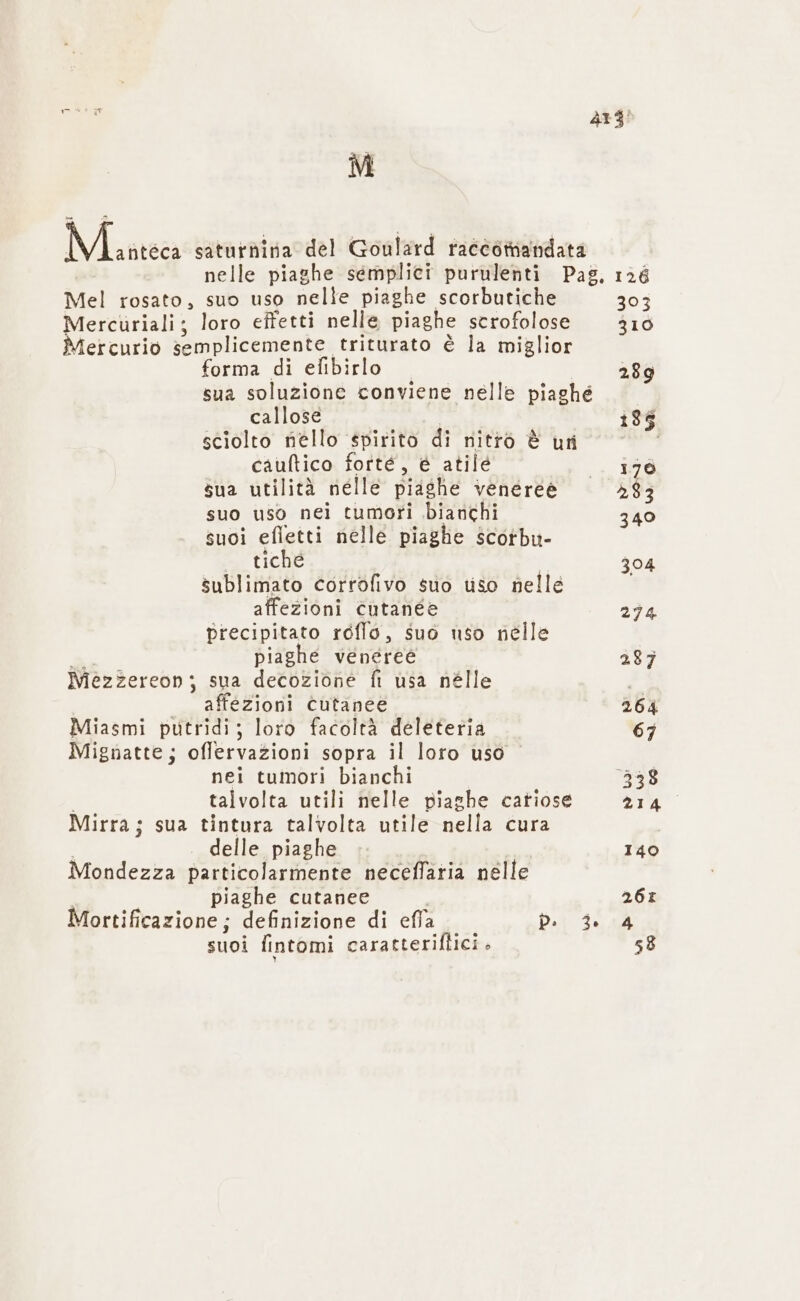 ” Matteca saturnina del Goulard racéortiandata 313! Mel rosato, suo uso nelle piaghe scorbutiche Mercuriali; loro effetti nelle piaghe scrofolose Mercurio semplicemente triturato è la miglior forma di efibirlo sua soluzione conviene nelle piaghé callose sciolto nello spirito di nitro è uri cauftico forté, è atilé sua utilità nelle piashe venereè suo uso nei tumori bianchi suoi efletti nelle piaghe scotbu- 2 tiche sublimato corrofivo suo uso nelle affezioni cutanee precipitato réflo, suo uso nelle piaghe veneree Mezzereon; sua decozione fi usa nélle affezioni cutanee Miasmi putridi; loro facoltà deleteria Mignatte; offervazioni sopra il loro uso nei tumori bianchi talvolta utili nelle piashe catiose Mirra; sua tintura talvolta utile nell cura delle piaghe Mondezza particolarmente neceffaria nelle piaghe cutanee Mortificazione; definizione di ella db. 4 suoi fintomi caratteriflici . 393 310 289 1395 179 283 340 304 274 287