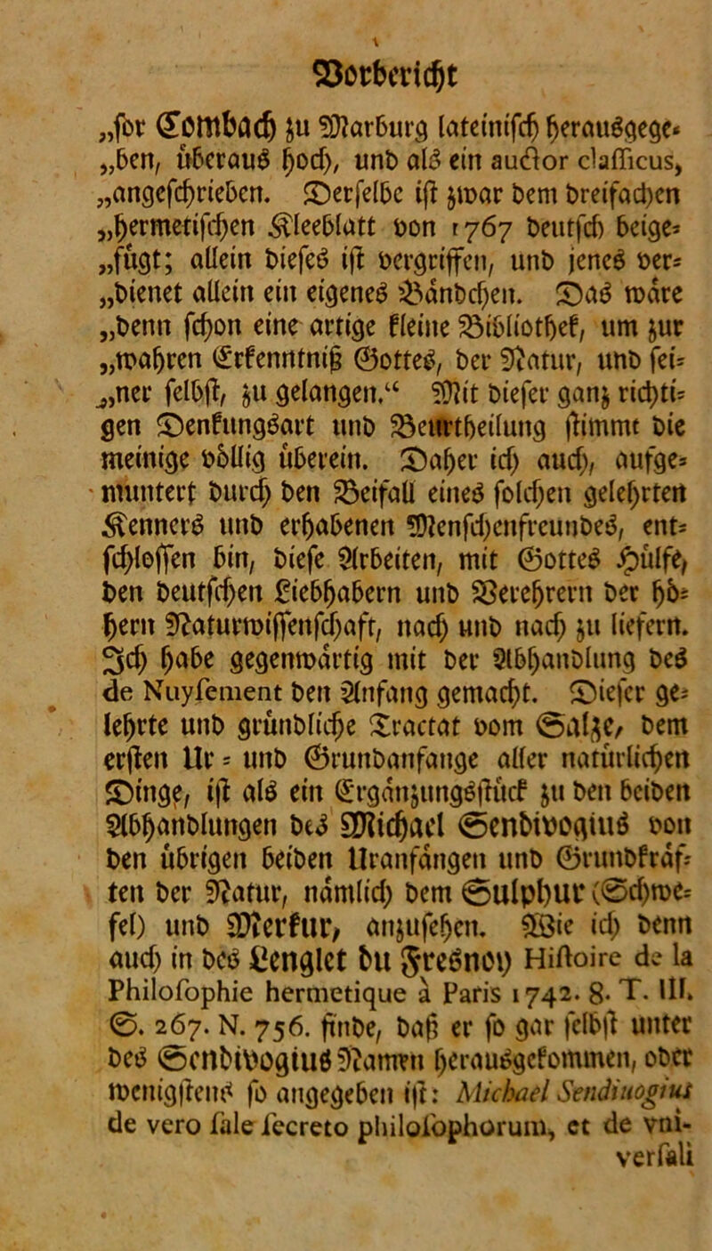 93orbendjt „fbt (Totttbcicfj ju Marburg lateinifcfj herauSqege* „ben, überaus hod), unt> als ein aueftor clafficus, „angcfchriebcn. ©erfelbc iß $n>ar bem Dreifachen „fjermetifeben Kleeblatt bon 1767 beutfdj beige* „fügt; allein biefeS ijt vergriffen, unb jenes ber* „bienet allein ein eigenes £>dnbd)en. £5aS rodre „Denn fcf)on eine artige fleine 23i&liotfjef, um &ur „wahren <£rfenntnih ©otteS, bei* Statur, unb fei* j,ner felbft, §u gelangen.“ !Ü?it biefer ganj richte gen ©enfungSart unb 33eurtljeilung ftimmt bie meinige bbllig überein. £)aher id> and), aufge* ■ muntert burdj ben Beifall eines foldjen gelehrten Renners unb erhabenen SDJenfeljenfreunbeS, ent* fd^loffen bin, biefe Arbeiten, mit ©otteS Jpülfe, ben beutfdjen £iebfjabern unb Verehrern ber fjent Sftaturroiffenfdjaft, naef) unb naef; ju liefern. 3cf) habe gegenwärtig mit ber Slbljanblung beS de Nuyfement ben Anfang gemacht, ©iefer ge* lehrte unb grünbliche Xractat bom @al$e, bem erjten Ur - unb ©runbanfange aller natürlichen £)inge, t|l als ein ^rgdnjungSjHtcf ju ben beiben 5lbhanblungen beS EDftdjacl <5enhiboqiuS bon ben übrigen beiben Uranfängen unb ©runbfrdf* ten ber Statur, ndmlid; bem 0ulpt)Ul4 (0d)we= fei) unb hierfür/ anjufehen. £öie ich &*nn auch in bcs denglet hu JreSnot) Hiftoire de ia Philofophie hermetique a Paris 1742. 8* T. Ul* 0.267. N. 756. ftnbe, ba§ er fo gar fclbfl unter beS ©enbtoogiu# tarnen IjerauSgcfommen, ober ibcnigftenS fo angegeben ift: Michael Svndiuogiut de vero fale fecreto philoiöphorum, ct de vni- verfali