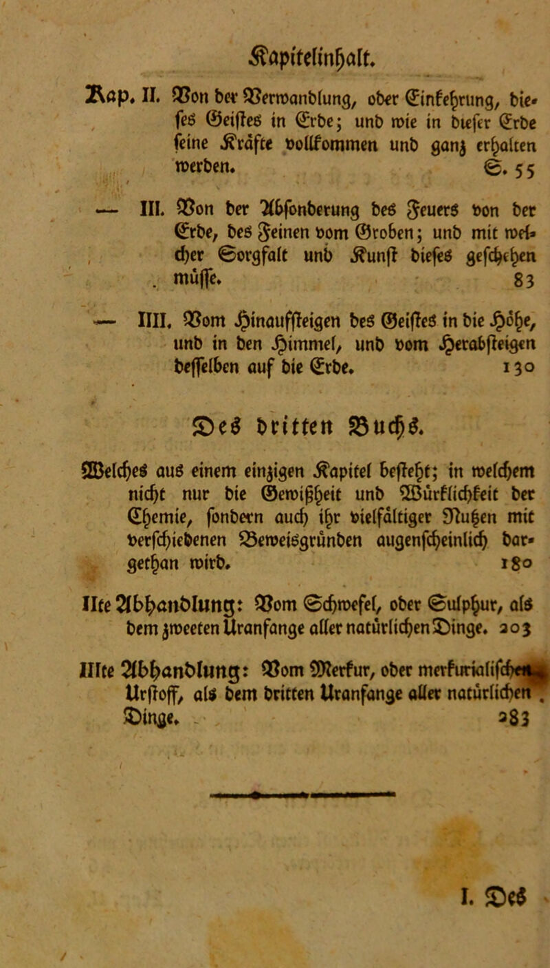 ^apltellnfjalt. 2\öp. II. Q5on bet 93erroanblung, ober (Einfettung, bie* feö ©eifleö in (Erbe; unb rote in biefer (Erbe feine Kräfte vollfommen unb ganj erhalten roerben. @.55 ?‘A{ ' ‘ * — III. Vßon ber #&fonberung beö $euer$ von bec (Erbe, beö feinen vom ©roben; unb mit rod» d?er Sorgfalt unb ^un(I biefeS gefc^e^en . muffe. 83 — IIII. 93om Jjjinaufffeigen be$ ©eifies in bie Jr)o§e, unb in ben Jpimmel, unb vom Jperabfleigcn beffelben auf bie (Erbe. 13° £)e$ brütert 58ucfj$. 2Beldje$ aus einem einigen Kapitel befielt; in roeldjent nicf>t nur bie ©eroifjfjeit unb 2Bürf(icf)feit bet (Eljemie, fonbetn aucl) i£r vielfältiger 9Iu|en mit Vertriebenen SÖeroefegrunben augenfcfyeinlir bar* get^an roirb. 180 IIte2lb^ant)Iung: Q?om Sdjroefel, ober ©ulp^ur, als bem jroeeten Uranfange aller natürlichen £)inge. 203 Ulte SlbfranMuitg: 93om tftterfur, ober mevfuria(ifr«W| Urfloff, als bem britten Uranfange aller natürliche^ £>inge. - a83 I