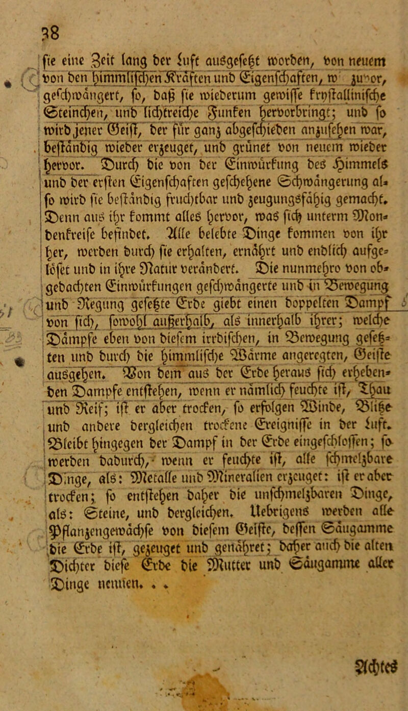 fte eine 3cit lang bei* <uft auögefe|t werben, Von neuem von ben himmfifcf)en Kräften unb ©igcnfdjaften, w 311 *or, gerd)wdngert, fo, ba^ fte wieberum gewiffe frpfMinifdhe ©feineren, unb (id)treid)e $unfen hervorbringt; unb fo roivb jener ©eifl, ber für gan$ abgefd)ieben anjufc^en war, . _ befldnbig wieber erzeuget, unb grünet von neuem wiebet hervor. Durd) bte von ber ©inwürfung beö Jpimmete unb bererjien ©igenfehaften gefcbef)ene (Schwängerung al» fo wirb fte befldnbig frud)tbar unb jeugungöfa^ig gemacht. Denn aus ihr fommt alles hervor, was ftd? unterm 9)?on» benfreifc beftnbet, 2llle belebte Dinge fomtnen von ihr ! Ijer, werben burd) fte erhalten, ernährt unb enbltcf) aufge* lofet unb in ihre Dlatur verdnberf. Die nunmefjro von ob» gebad)ten ©inwürfungen gefd)wdngerte'unb in ^Bewegung unb Biegung gefe|te'©rbe gtebtlmett hoppelten Dampf i lv5n''ftd)f' ~(owobt außerhalb, als innerhalb t|rer; welche ■j Dämpfe eben von biefem irrbifchcn, in Bewegung gefeg- ten unb burd) bie ffmmltfdje ®drme angeregten, ®ei|1e auögef^enf ' dSon bcin aus ber ©rbc heraus ftd) erheben* ben Kampfe entheben, wenn er ndtnlid) feuchte ifl, ^fjau unb SKeif; iff er aber trorfen, fo erfolgen 2Ötnbe, $3üffr unb anbere begleichen troefene ©reigniffe in ber ittfr* S31cibt hingegen ber Dampf in ber ©rbe etngefchloffen; fo- werben baburdj,- wenn er feuchte ifl, alle fd)mcl$bave Dinge, als: Metalle unb Mineralien eräuget: ifi erabec troefenfo entflohen baher bie unfd)mel$baren Dinge, als: ©teine, unb begleichen. ItebrigenS werben alle 9>flanicngewdd)fe Von biefem ©elfte, beffen ©ätigamme bie ^rbe ifl, genüget unb genaf)ret j baher aticf> bie alten Dichter biefe ©rbe bie Butter unb ©äugamme aller Dinge nennen. . . §fch(C^