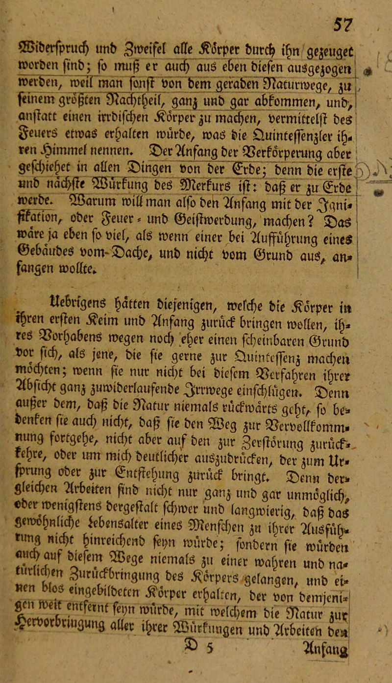 1 57 ©iberfprud) unb affe Körper burd? ibm geweugec worben ft'nb; fo mu§ er and) aus eben btefen ausgewogen <* - roevben/ roeil man fonfl fron bem~fleräben 9?äturmeae, 511 fernem groften SKac^|ei(, ganfl «Hb gar abfommen, unb>! anflact einen irrbifdjen Körper ju machen, Permittelji bes geuerS etmas erraffen mürbe, mas bie Üuinteffenwler ih- ren £immef nennen. £er Anfang ber QSerforperung aber gefd)iehef in allen ©ingen oon ber'®!} bwrnbie erffe '/jjY «ub ndd>fle ©ürfung beS Sfterfurs ifh baf? er 3u©rbe ^ werbe, ©arum miü man alfo beh Anfang mit ber 3gni- ftfation, ober geuer* unb ©eifimerbung, machen? £)a$ todre ja eben fo oief, als wenn einer bei Aufführung eines ©ebdubes oom-£)ac&e, unb nicht Pom ©runb aus, an* fangen mollte. tlebrfgens h<*Ken biejentgen, mcrche bie Körper in ihren erflen 5?eim unb Anfang jurücf bringen mellen, ih- res «Vorhabens megen noch eher einen fefeinbaren ©runb Por fich, als jene, bie fte gerne 3m öuinfcflenw machet» mod)ten; toenn fie nur nidjt bei biefem Verfahren ihrer Abficht ganw wumiberlaufenbe ^rrmege einfältigen. 5Denn au^er bem, baf? bie Statur niemals rücfmarts geht, fo be- benfen fte aud; nicht, baf? fte ben ®eg jur ^eroellfomm- nung fortgehe, nicht aber auf ben 3»tr 3erfh$rung wurücf- fehre, ober um mid) beutficher auSwubtücfen, ber »um Ur- fprung ober 31m ©ntfiehung wurücf bringt. £)en« ber* gleidKn Arbeiten fi'nb nicht nur ganw unb gar unmöglich eher mentgfiens bergefialt ferner unb langwierig, bafi bas Scmohniiche Lebensalter eines SOienfd;en 31t ihrer AuSfüb- 'Zb nfl wüxbe’ r°nbern fte mürben Äf oefe7 ®fSe niemals 311 einer mähren unb na» ™Z Surudbrtngung bes »perS gelangen, unb ei» lln ilTf ilThl bctCn ^6l'pcr Cl^a(tcn' ber »on bemjeni-1 genmett entfernt fepn mürbe, mit melden» bie Statur\ur £erPotbrtugung aller ihrer Sßürfungen unb Arbeiten best R 5 Anfang