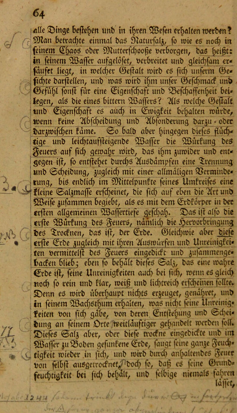 €/ 1 J« /X 64 alle 3)inge beflefjen unb in if>ren ©Befen gälten werben? ©Wan betrachte einmal baS Sftaturfalj, fo wie es nod? in feinem ©Figos ober ©)Zutterfd)oofje Verborgen, bas f)eift: in feinem 5öajfer_ aufgelofet, verbreitet unb gleid)fam er« faufet liegt, in welcher ©eflalt wirb cs fid> unferm ©e* fidjte barfteflen, unb was wirb ifjtn unfer ©efdjmacf uni) ' ©efuFil fbnjff für eine ©tgenfebaft unb ©5efcf>affenfieit bei* legen, als bie eines bittern ©BafferS? 2(ls weldje ©efräft tmb ©igenfdjiaft cS aüd? in ©wigFeit bemalten würbe, wenn Feine 21bfd)eibung unb <Äbfonberung barju * ober bar^wtj^en Farne» So halb aber hingegen biefes flüch- tige unb leicf)tauffieigenbe ©Baffer bie ©BütFung be$ 0euerS auf ftd) gewahr wirb, bas ifim juwiber unb ent- gegen ijT, fo entfielet burdfs 71usbdmpfen eine Trennung j Mnb ©cfyeiöung, jugletd) mit einer allmdligen ©3erminbe* I rung, bis enblidj im ©RitteTpunFte feines UmFreifes eine i(eine ©aljmajfe erfd)einet, bie ftdj auf eben bie ©frt unb ©Beife jufammen begiebc, als es mit bem ©rbforper in bec crflcn allgemeinen ©Baffertiefe gefd;g^. 2DaS ifi alfo bie crfFe ©Bütfung beS $euers, nämlich bie jjeröorbringung i>eS SlrocFnen, baS tfl, ber ©rbe. ©leid^wie aber biefe I erfie ©rbe zugleich mit ihren ffuswurfen unb ttnreinigfei* ten vlrroittilft beS j^euecS eingebieft unb lujommenge- i fcaefen blieb; eben foHbehaTTbiej^Salj, baö eine walire ©rbe ifi, feine UnreinigFeiten aud) bei fiel), wenn es gleidj noch fo rein unb Flar, weif unb lid)treid) erlernen feilte* SDenn eö wirb überhaupt nicf>tiS erzeuget, gendfwet, unb in feinem ©Bad)st^um erhalten, was nid)t feine Unreinig« feiten von ftdj gäbe, von bereu ©ntfre^ung unb ©d)ci- iung an feinem Orte weitlüuftiger gebanbelt werben feil. SDiefeS ©alj aber, ober biefe tvoefne eingebiefte unb itn ©Baffer ju ©3oben gefunFene ©rbc, faugt feine ganje Jeucb* .C tigFeit wieber in |Td), unb wirb burd) anfwltenbeS 5euer Von felbfi ausgetreefnet^v bod; fo, baf es feine ©runb* feucbtigFeit bei fid> behält, unb fclbige niemals fahren
