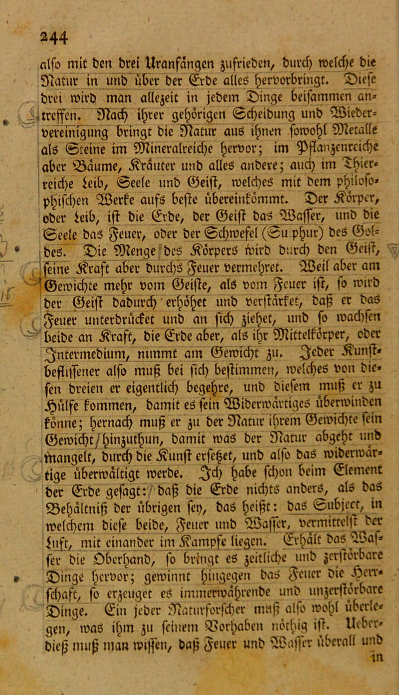 nlfo mit bcn brei Uranfängen jufrieben, burd) roeldje bie Statur in unb über ber ©vbe alleß fjerborbringt. £)iefc brei wirb man allezeit in jebem £)inge betfammen an» i. treffen. Sftad) i^rer gehörigen ©d)eibung unb 5öiebcr* beretnigung bringt bie Statur auß ilmen fowofü Sftetalle alß ©reine im 2Dttneralretd)e fjeroor; im 9>ßan$cnreid)e aber £>dume, trauter unb alleß anbere; aud) im 'Shier« reid)e feib, ©ee(e unb ©eiff, weld)eß mit bem pfülofo* pfjifdjen ‘Jßerfe aufß beße übereinfommt. 2)er Körper, ober ieib, iß bie ©vbe, ber ©etß baß JlBajfer, unb bie ©eeie baß jeuer, ober ber ©djwefel (©upfjur) beß ©o(= ibeß. 5)ie SKenge beß ^örperß toirb burd) ben ©eiß, Jjeine $raft aber bitrdfß Jeuer bermc^ret. 3öeil aber am '©ewiebte mef)r bom ©eiße, alß bom Jeuer iß, fo wirb ber ©eiß baburdj' erbtet unb »erßarfet, baß er baß Jeuer unterbrüefet unb an ficf> sieget, unb fo mad)fen beibe an Äraft, bie ©rbe aber, alß i|r 3)iittelfdrper, ober ^ntermebium, nimmt am ©eroid^t 511, $eber Ä'unfi* beflilTener alfo muß bei ftd) beßimmen, weld)eß bon bie* fen breien er eigentlich begehre, unb biefem muß er ju j£mlfe fommen, bamit eß fein ©iberwartigeß übenbinben forme; f»ernad) muß er $u ber Statue ihrem ©ewid)te fein ©ewidß/fünjutlnin, bamit »baß ber Statur abgefit unb tnangelt, burd) bie .kunß erfefet, unb alfo baß wiberwdr* tige überwältigt werbe. ^d) f>abe fdjon heim ©lement ber ©rbe gefügt:/ baß bie ©rbe nid)tß anberß, alß baß 23ef)d(tniß ber übrigen fe»), baß f)eißt: baß ©ubjeef, in tbeld)cm biefe beibe, Jener unb JSaf]er, bermittelß ber hj£t, mit einanber im Kampfe liegen, ©rfpdlt baß ^baf» fer bie öber^änb, fo bringt eß $citltd)e unb jerftorbare JDinge fjeroor; gewinnt hingegen baß treuer Die pw feßaft, fo erzeuget eß immerwäfjrenbe unb unjcrßörbare Eilige, ©in jeber Siaturforfd}er tmiß alfo weiß übcrle» gen, »oaß ifnn 511 feinem QSorl)aben notfüg iß. Ucbcv» bieß muß man wißen, baß Jener unb SBaffer überall unb