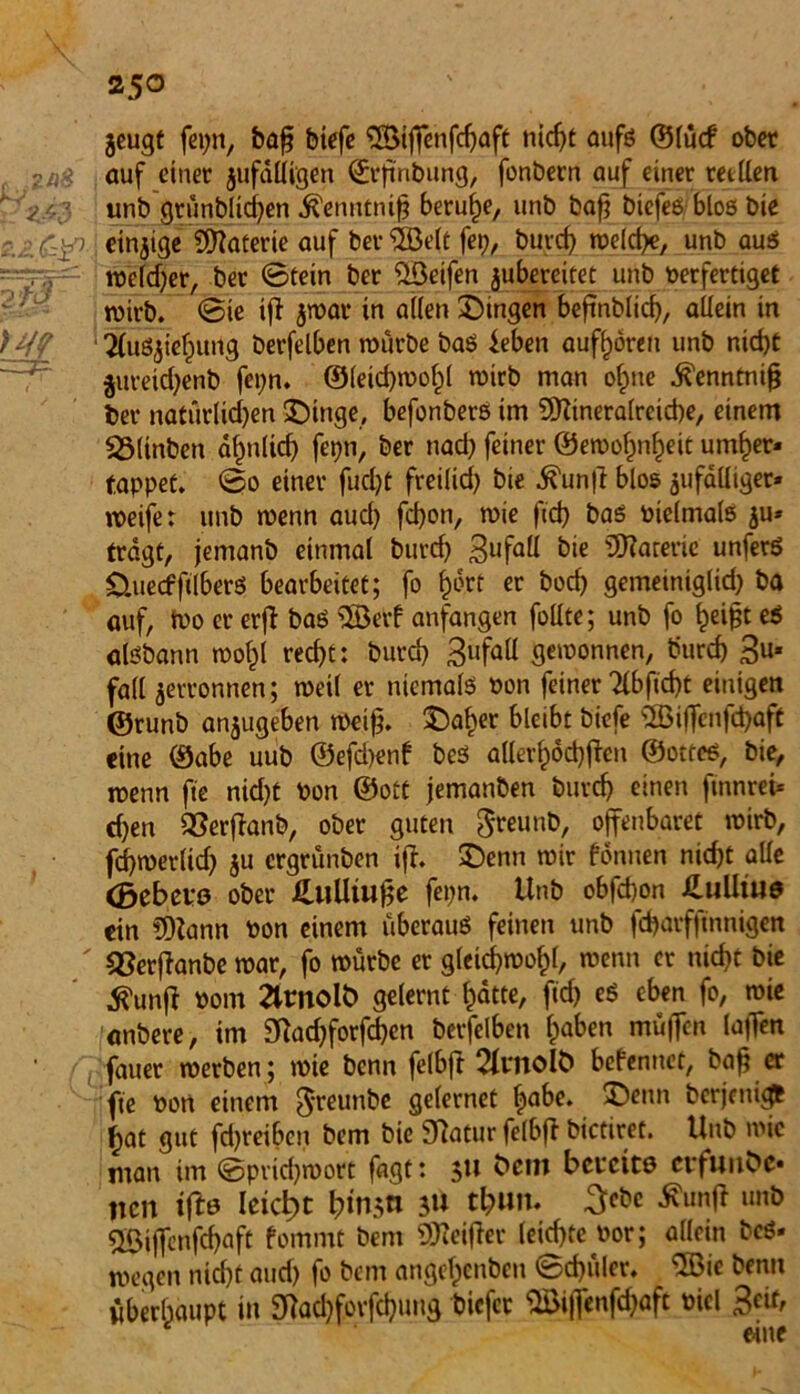 jcugt fepn, baf; biefe SßMffenfcfjaft nic^t aufs ©lücf ober 2üS auf einet jufdlli'gen ©rfinbung, fonbetn auf einet reellen * <*/,;< unb grünblid)en Äenntnifj beruhe, unb bafj biefesbloß bie r.Z&SP einzige SCRaterie auf bettelt fet), burd) welche, unb aus -~r,y— weldjer, bet ©fein bet Reifen jubercitet unb Perfertiget roirb. ©ie ift jtbat tn a((en Gingen befmblid), allein in TCuSjief^ung betfelben würbe bas leben aufhören unb nid)C $ureid)enb fepn. ©leid)wof)l wirb man ofme .^enntnifj bet natürlid)en SDinge, befonbers im SÖtineralreiche, einem S3(inben ahnltd) fepn, bet nad) feinet @ewohnf)eit untrer* tappet. ©o einet fud)t freilich bie ^un|l blos jufalliger» weife: unb wenn aud) fd)on, wie ftd) bas Pielmals ju* tragt, jemanb einmal burd) 3ufaU kie SRaterie' unferS ÜuecfftlberS bearbeitet; fo hört et bod) gemeiniglid) ba auf, Wo et erfl baö ®erf anfangen füllte; unb fo f)ei£t eS aisbann wohl red)t: burd) 3ufaü gewonnen, burd) 3u* fall jettonnen; weil er niemals »on feinet Tttfidjt einigen ©runb anjugeben weif?. £)aher bleibt biefe 2Biffenfd)aft eine ©abe uub ©efd)enf bes allei’höchften ©ottes, bie, wenn fte nid)t Pon ©ott jemanben butd) einen finnrei* cfyen QSerftanb, ober guten 0teunb, offenbaret wirb, fd)werlid) ju ergtünben ifh £)enn wir fönnen nicht alle <5cbei*0 ober HuUtufie fepn. Unb obfdwn XLulltus ein 5)Zann Pon einem überaus feinen unb fcharfftnnigen ' QSerflanbe war, fo würbe et gleichwohl, wenn et nicht bie tfunff Pom ärnolö gelernt hatte, ftd) eS eben fo, wie anbere, im 9?ad)forfd)en betfelben haben muffen laffen fauet werben; wie bcnn felbft 2(molÖ befenuet, bah et fte Port einem $reunbe gelernet habe. berjenigfc hat gut fdjreiben bem bie Statur felbft biedret. Uub wie man im ©pridjwort fagt: 5» &cm bereite etfmibc* neu ifte Ieict>c f)tn.;n jU tfcun. 3cbe tfunfi unb 2Biffenfd)aft fommt bem Steiftet leichte Pot; allein beö. wegen nicht aud) fo bem angehenbeu ©d)ület. 2ßie benn überhaupt in 9fad)fovfd)ung biefet 2£if|enfd)aft picl 3eit, eine