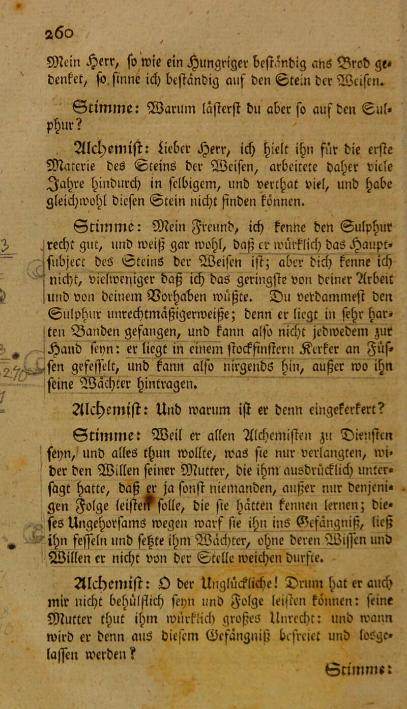 a6o SDZein iperr, fo wie ein hungriger befr.'nbig ahß 33rob ge* benfet, fo. ftnne id) befianbig auf ben ©tein ber üöeifen» ©ti'mme: ©arum IdflerfZ bu aber fo auf ten ©ul* p$ut‘? 2llcl;wimfi:: lieber Jperi*, ich hielt ihn für bie erfle SDZaferie beß ©teinß ber ©eifen, arbeitete baffer riete ^at^re ^inburd) in fähigem, unb rerthat rief, unb habe gleid;wohl biefen @tein md)t finben fonnen. 6riinmc: SOZein ^reurtb,» icf> fenne ben ©uip^ur . recht gut, unb weiß gar wohl, ba£ er würflid) baß Jgiaupt» fubjecc beß ©tetnß ber ©eifen ifi; aber bid) fenne id} ; nicht, riclweniger ba§ ich baß geringfie ron beiner Arbeit junböon beinern QSor^iaben wufite. ©u üetbammeft ben ©utphur unrechtmäßigerweise; benn er liegt in fe§r bar* j ten SSanben gefangen, unb fann alfo nicht jebwebem ,jut $anb fepn: er liegt in einem ftoef fnffern Werfer an §üf* ,-fen gefeffelt, unb fann alfo nirgenbß bin, außer wo i^n feine ©ddjter Einträgen. 2llcf)em(fh Unb warum iß er benn eingefeifert? ©ttmmet ©eil er allen Tfldiemiften ©ienflen fepn, unb alleß t§un wollte, waß fte nur verlangten, wi» ber ben Villen feiner SDZutter, bie ifmi ausbrucflid) unter* fagt hatte, baß er |a fonfZ tiiemanben, außer nur benjeni* gen golge letßem fülle, bie fte Ratten fenneu lernen; bie* . feß Ungef;>otfamß wegen warf fte if)tt inß (Befanguiß, ließ if)n feffeln unb fe|te il^nt ©dd)ter, ebne bereit ©iffen unb ©illen et nid;t von ber ©teile weid;en Durfte. 2tld)cnufZ: D ber Uugfucflicbe! ©rum hat er auch mir nicht bebupcl) fepn unb leijlen fonnen: feine COZutter tbut ibm mürflid) großeß Unrecht: unb warnt wirb er benn miß biefem ©cfdnguiß befreiet unb foßgc* laßen werben? öninmei